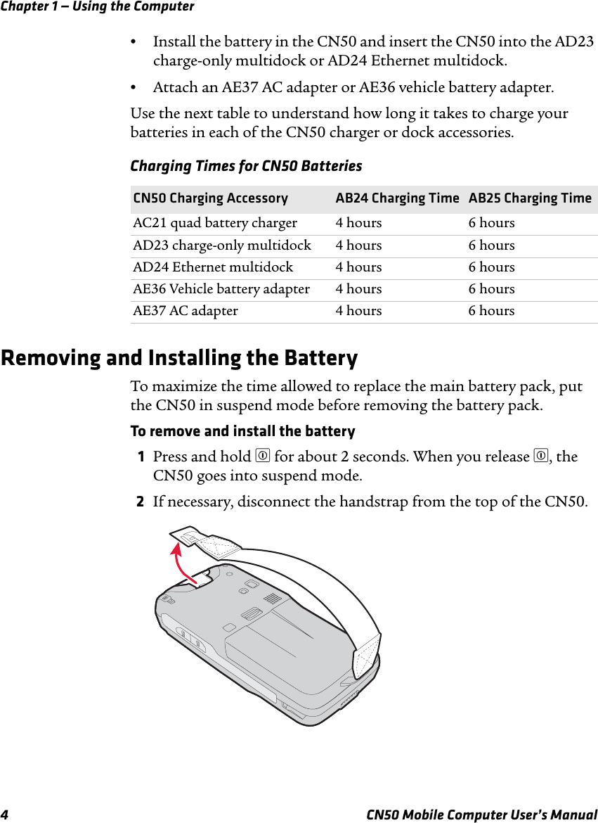 Chapter 1 — Using the Computer4 CN50 Mobile Computer User’s Manual•Install the battery in the CN50 and insert the CN50 into the AD23 charge-only multidock or AD24 Ethernet multidock.•Attach an AE37 AC adapter or AE36 vehicle battery adapter.Use the next table to understand how long it takes to charge your batteries in each of the CN50 charger or dock accessories.Removing and Installing the BatteryTo maximize the time allowed to replace the main battery pack, put the CN50 in suspend mode before removing the battery pack.To remove and install the battery1Press and hold £ for about 2 seconds. When you release £, the CN50 goes into suspend mode.2If necessary, disconnect the handstrap from the top of the CN50.Charging Times for CN50 BatteriesCN50 Charging Accessory AB24 Charging Time AB25 Charging TimeAC21 quad battery charger 4 hours 6 hoursAD23 charge-only multidock 4 hours 6 hoursAD24 Ethernet multidock 4 hours 6 hoursAE36 Vehicle battery adapter 4 hours 6 hoursAE37 AC adapter 4 hours 6 hours