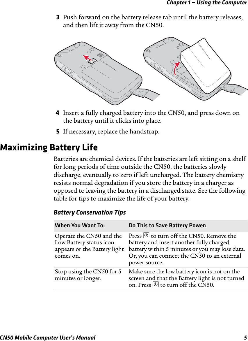 Chapter 1 — Using the ComputerCN50 Mobile Computer User’s Manual 53Push forward on the battery release tab until the battery releases, and then lift it away from the CN50.4Insert a fully charged battery into the CN50, and press down on the battery until it clicks into place.5If necessary, replace the handstrap.Maximizing Battery LifeBatteries are chemical devices. If the batteries are left sitting on a shelf for long periods of time outside the CN50, the batteries slowly discharge, eventually to zero if left uncharged. The battery chemistry resists normal degradation if you store the battery in a charger as opposed to leaving the battery in a discharged state. See the following table for tips to maximize the life of your battery.Battery Conservation TipsWhen You Want To: Do This to Save Battery Power:Operate the CN50 and the Low Battery status icon appears or the Battery light comes on.Press £ to turn off the CN50. Remove the battery and insert another fully charged battery within 5 minutes or you may lose data. Or, you can connect the CN50 to an external power source.Stop using the CN50 for 5 minutes or longer.Make sure the low battery icon is not on the screen and that the Battery light is not turned on. Press £ to turn off the CN50.