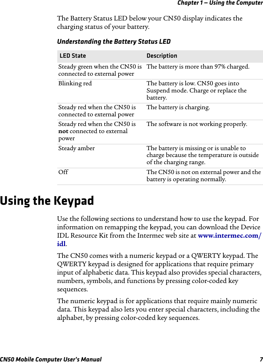 Chapter 1 — Using the ComputerCN50 Mobile Computer User’s Manual 7The Battery Status LED below your CN50 display indicates the charging status of your battery.Using the Keypad Use the following sections to understand how to use the keypad. For information on remapping the keypad, you can download the Device IDL Resource Kit from the Intermec web site at www.intermec.com/idl.The CN50 comes with a numeric keypad or a QWERTY keypad. The QWERTY keypad is designed for applications that require primary input of alphabetic data. This keypad also provides special characters, numbers, symbols, and functions by pressing color-coded key sequences.The numeric keypad is for applications that require mainly numeric data. This keypad also lets you enter special characters, including the alphabet, by pressing color-coded key sequences.Understanding the Battery Status LED  LED State DescriptionSteady green when the CN50 is connected to external powerThe battery is more than 97% charged.Blinking red The battery is low. CN50 goes into Suspend mode. Charge or replace the battery.Steady red when the CN50 is connected to external powerThe battery is charging.Steady red when the CN50 is not connected to external powerThe software is not working properly.Steady amber The battery is missing or is unable to charge because the temperature is outside of the charging range.Off The CN50 is not on external power and the battery is operating normally.