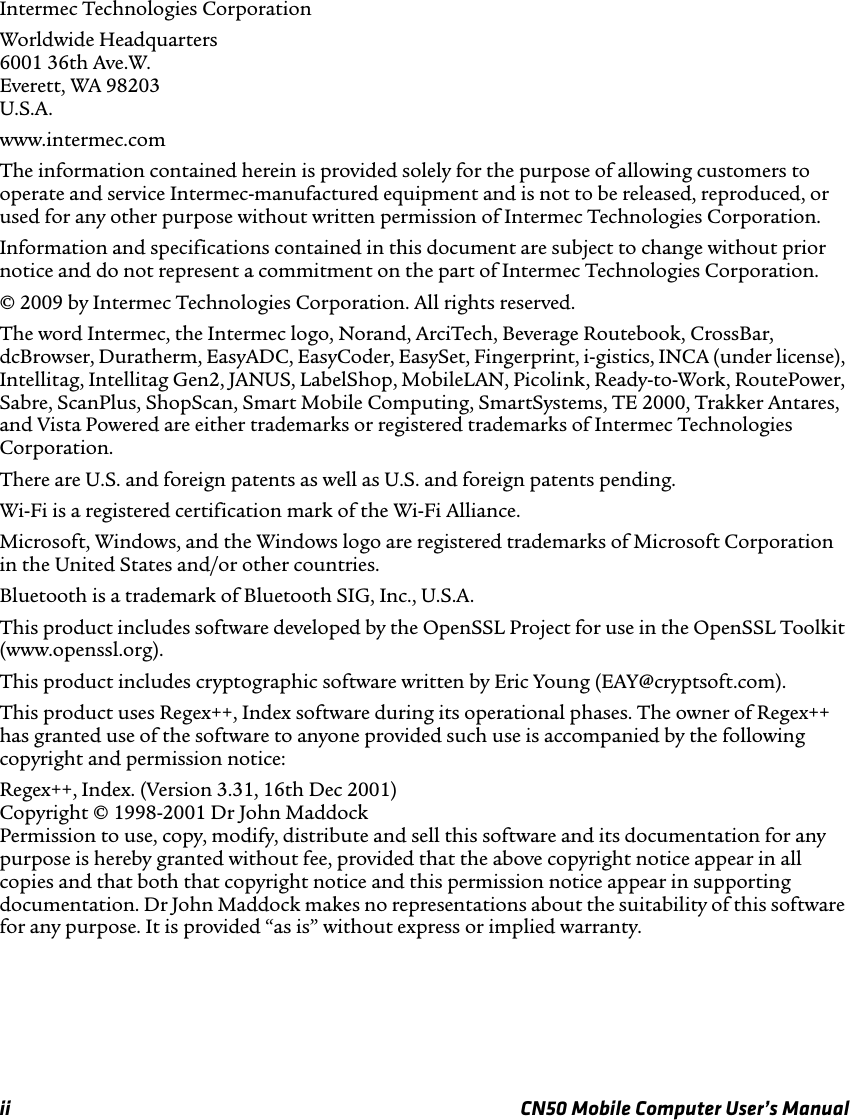 ii CN50 Mobile Computer User’s ManualIntermec Technologies CorporationWorldwide Headquarters6001 36th Ave.W.Everett, WA 98203U.S.A.www.intermec.comThe information contained herein is provided solely for the purpose of allowing customers to operate and service Intermec-manufactured equipment and is not to be released, reproduced, or used for any other purpose without written permission of Intermec Technologies Corporation.Information and specifications contained in this document are subject to change without prior notice and do not represent a commitment on the part of Intermec Technologies Corporation.© 2009 by Intermec Technologies Corporation. All rights reserved.The word Intermec, the Intermec logo, Norand, ArciTech, Beverage Routebook, CrossBar, dcBrowser, Duratherm, EasyADC, EasyCoder, EasySet, Fingerprint, i-gistics, INCA (under license), Intellitag, Intellitag Gen2, JANUS, LabelShop, MobileLAN, Picolink, Ready-to-Work, RoutePower, Sabre, ScanPlus, ShopScan, Smart Mobile Computing, SmartSystems, TE 2000, Trakker Antares, and Vista Powered are either trademarks or registered trademarks of Intermec Technologies Corporation.There are U.S. and foreign patents as well as U.S. and foreign patents pending.Wi-Fi is a registered certification mark of the Wi-Fi Alliance.Microsoft, Windows, and the Windows logo are registered trademarks of Microsoft Corporation in the United States and/or other countries.Bluetooth is a trademark of Bluetooth SIG, Inc., U.S.A.This product includes software developed by the OpenSSL Project for use in the OpenSSL Toolkit (www.openssl.org).This product includes cryptographic software written by Eric Young (EAY@cryptsoft.com).This product uses Regex++, Index software during its operational phases. The owner of Regex++ has granted use of the software to anyone provided such use is accompanied by the following copyright and permission notice:Regex++, Index. (Version 3.31, 16th Dec 2001)Copyright © 1998-2001 Dr John MaddockPermission to use, copy, modify, distribute and sell this software and its documentation for any purpose is hereby granted without fee, provided that the above copyright notice appear in all copies and that both that copyright notice and this permission notice appear in supporting documentation. Dr John Maddock makes no representations about the suitability of this software for any purpose. It is provided “as is” without express or implied warranty.