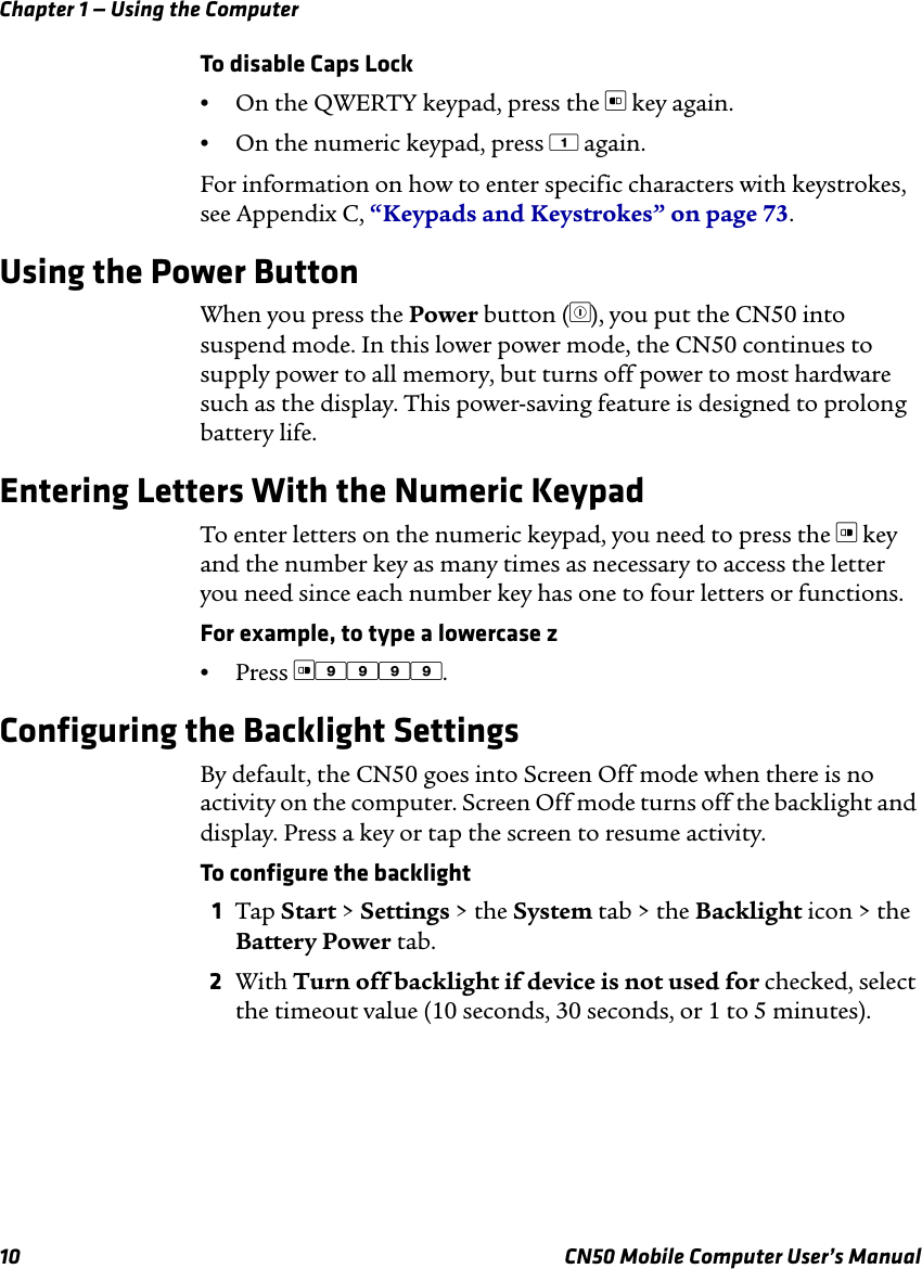 Chapter 1 — Using the Computer10 CN50 Mobile Computer User’s ManualTo disable Caps Lock•On the QWERTY keypad, press the [ key again.•On the numeric keypad, press 1 again.For information on how to enter specific characters with keystrokes, see Appendix C, “Keypads and Keystrokes” on page 73.Using the Power ButtonWhen you press the Power button (^), you put the CN50 into suspend mode. In this lower power mode, the CN50 continues to supply power to all memory, but turns off power to most hardware such as the display. This power-saving feature is designed to prolong battery life.Entering Letters With the Numeric KeypadTo enter letters on the numeric keypad, you need to press the ] key and the number key as many times as necessary to access the letter you need since each number key has one to four letters or functions.For example, to type a lowercase z•Press ]9999.Configuring the Backlight SettingsBy default, the CN50 goes into Screen Off mode when there is no activity on the computer. Screen Off mode turns off the backlight and display. Press a key or tap the screen to resume activity.To configure the backlight1Tap Start &gt; Settings &gt; the System tab &gt; the Backlight icon &gt; the Battery Power tab.2With Turn off backlight if device is not used for checked, select the timeout value (10 seconds, 30 seconds, or 1 to 5 minutes).