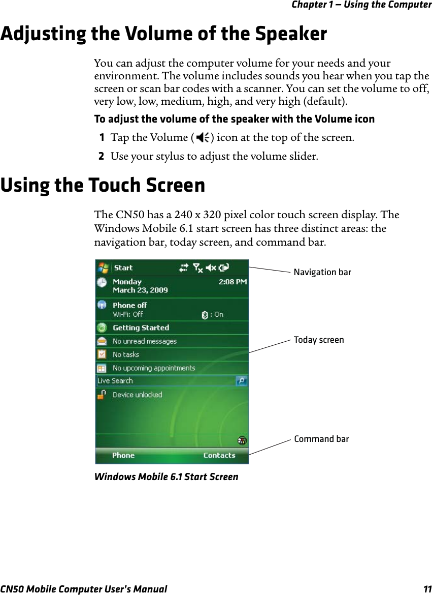 Chapter 1 — Using the ComputerCN50 Mobile Computer User’s Manual 11Adjusting the Volume of the SpeakerYou can adjust the computer volume for your needs and your environment. The volume includes sounds you hear when you tap the screen or scan bar codes with a scanner. You can set the volume to off, very low, low, medium, high, and very high (default). To adjust the volume of the speaker with the Volume icon1Tap the Volume ( ) icon at the top of the screen.2Use your stylus to adjust the volume slider.Using the Touch ScreenThe CN50 has a 240 x 320 pixel color touch screen display. The Windows Mobile 6.1 start screen has three distinct areas: the navigation bar, today screen, and command bar.Windows Mobile 6.1 Start ScreenNavigation barToday screenCommand bar