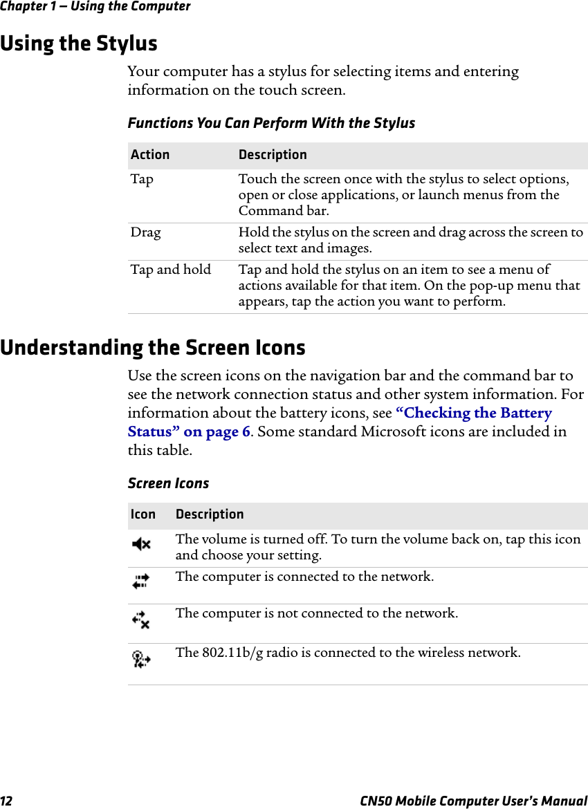 Chapter 1 — Using the Computer12 CN50 Mobile Computer User’s ManualUsing the StylusYour computer has a stylus for selecting items and entering information on the touch screen.Understanding the Screen IconsUse the screen icons on the navigation bar and the command bar to see the network connection status and other system information. For information about the battery icons, see “Checking the Battery Status” on page 6. Some standard Microsoft icons are included in this table.Functions You Can Perform With the StylusAction DescriptionTap Touch the screen once with the stylus to select options, open or close applications, or launch menus from the Command bar.Drag Hold the stylus on the screen and drag across the screen to select text and images.Tap and hold  Tap and hold the stylus on an item to see a menu of actions available for that item. On the pop-up menu that appears, tap the action you want to perform.Screen IconsIcon DescriptionThe volume is turned off. To turn the volume back on, tap this icon and choose your setting.The computer is connected to the network.The computer is not connected to the network.The 802.11b/g radio is connected to the wireless network.