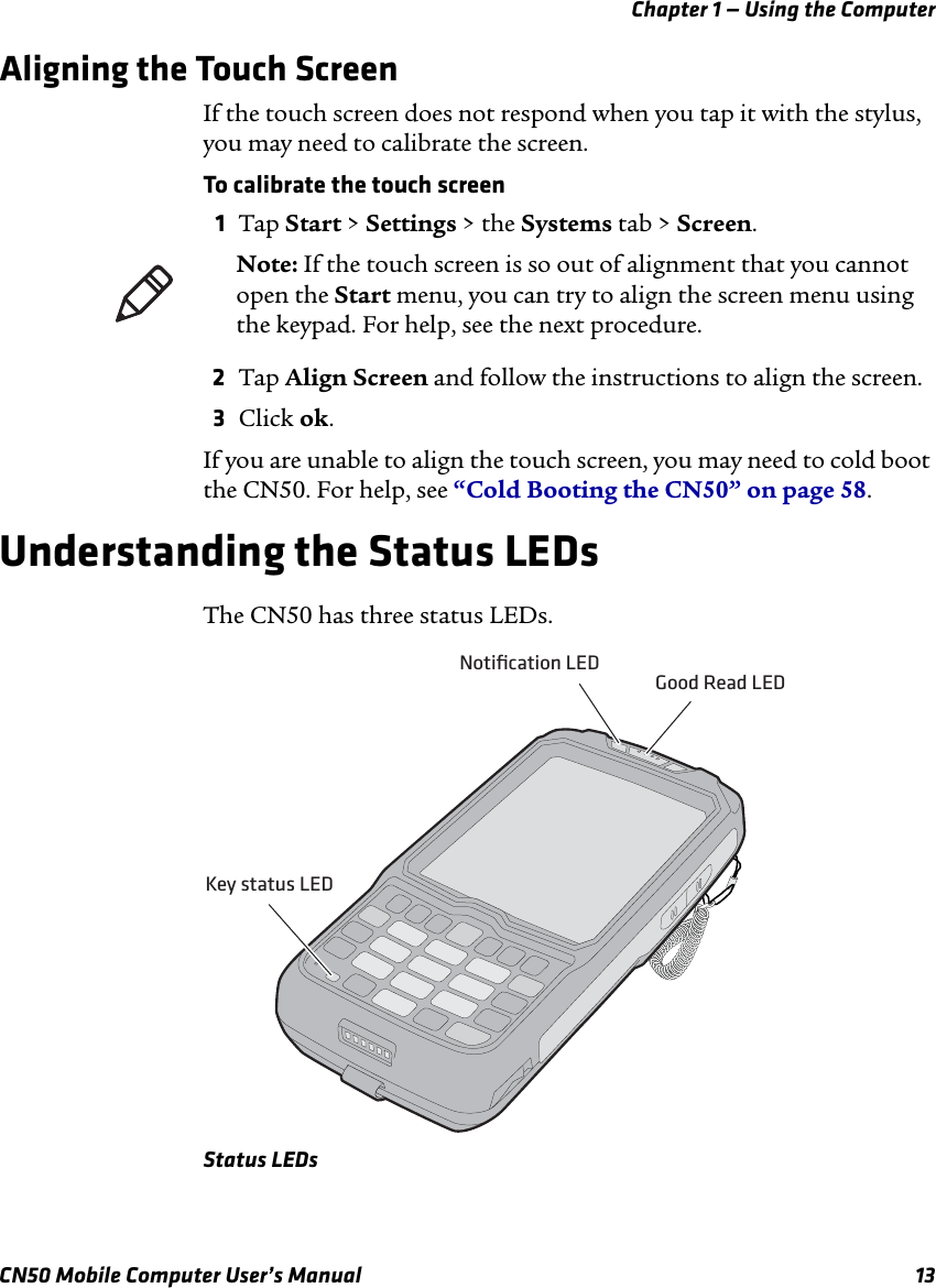 Chapter 1 — Using the ComputerCN50 Mobile Computer User’s Manual 13Aligning the Touch ScreenIf the touch screen does not respond when you tap it with the stylus, you may need to calibrate the screen.To calibrate the touch screen1Tap Start &gt; Settings &gt; the Systems tab &gt; Screen.2Tap Align Screen and follow the instructions to align the screen.3Click ok.If you are unable to align the touch screen, you may need to cold boot the CN50. For help, see “Cold Booting the CN50” on page 58.Understanding the Status LEDsThe CN50 has three status LEDs.Status LEDsNote: If the touch screen is so out of alignment that you cannot open the Start menu, you can try to align the screen menu using the keypad. For help, see the next procedure.Key status LEDNotiﬁcation LEDGood Read LED