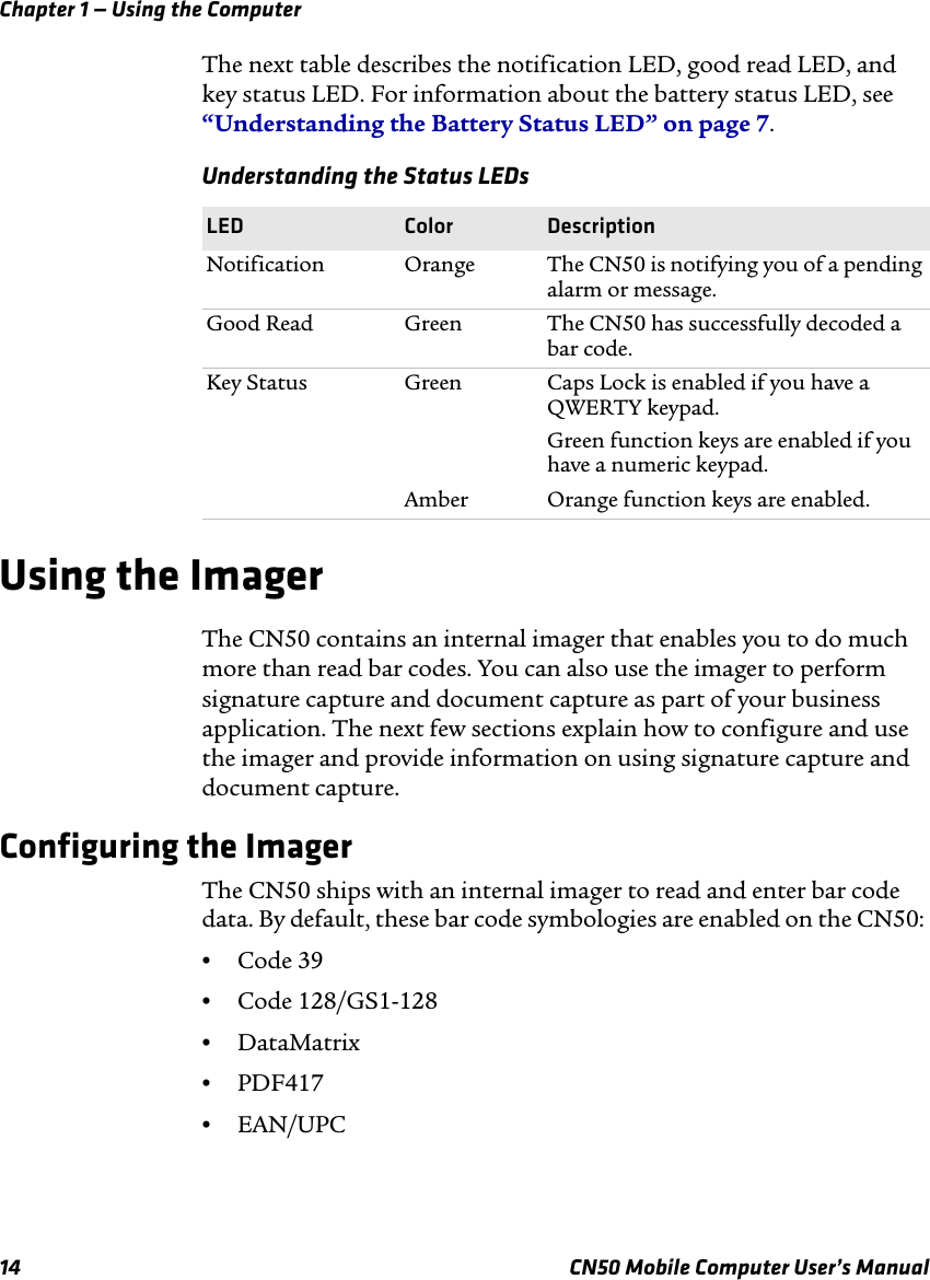 Chapter 1 — Using the Computer14 CN50 Mobile Computer User’s ManualThe next table describes the notification LED, good read LED, and key status LED. For information about the battery status LED, see “Understanding the Battery Status LED” on page 7.Using the ImagerThe CN50 contains an internal imager that enables you to do much more than read bar codes. You can also use the imager to perform signature capture and document capture as part of your business application. The next few sections explain how to configure and use the imager and provide information on using signature capture and document capture.Configuring the Imager The CN50 ships with an internal imager to read and enter bar code data. By default, these bar code symbologies are enabled on the CN50: •Code 39•Code 128/GS1-128•DataMatrix •PDF417•EAN/UPCUnderstanding the Status LEDsLED Color DescriptionNotification Orange The CN50 is notifying you of a pending alarm or message.Good Read Green The CN50 has successfully decoded a bar code.Key Status Green Caps Lock is enabled if you have a QWERTY keypad.Green function keys are enabled if you have a numeric keypad.Amber Orange function keys are enabled.