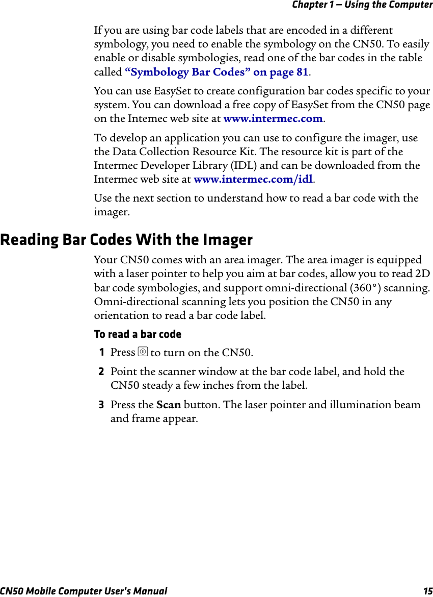 Chapter 1 — Using the ComputerCN50 Mobile Computer User’s Manual 15If you are using bar code labels that are encoded in a different symbology, you need to enable the symbology on the CN50. To easily enable or disable symbologies, read one of the bar codes in the table called “Symbology Bar Codes” on page 81.You can use EasySet to create configuration bar codes specific to your system. You can download a free copy of EasySet from the CN50 page on the Intemec web site at www.intermec.com.To develop an application you can use to configure the imager, use the Data Collection Resource Kit. The resource kit is part of the Intermec Developer Library (IDL) and can be downloaded from the Intermec web site at www.intermec.com/idl. Use the next section to understand how to read a bar code with the imager.Reading Bar Codes With the ImagerYour CN50 comes with an area imager. The area imager is equipped with a laser pointer to help you aim at bar codes, allow you to read 2D bar code symbologies, and support omni-directional (360°) scanning. Omni-directional scanning lets you position the CN50 in any orientation to read a bar code label.To read a bar code1Press ^ to turn on the CN50.2Point the scanner window at the bar code label, and hold the CN50 steady a few inches from the label.3Press the Scan button. The laser pointer and illumination beam and frame appear. 