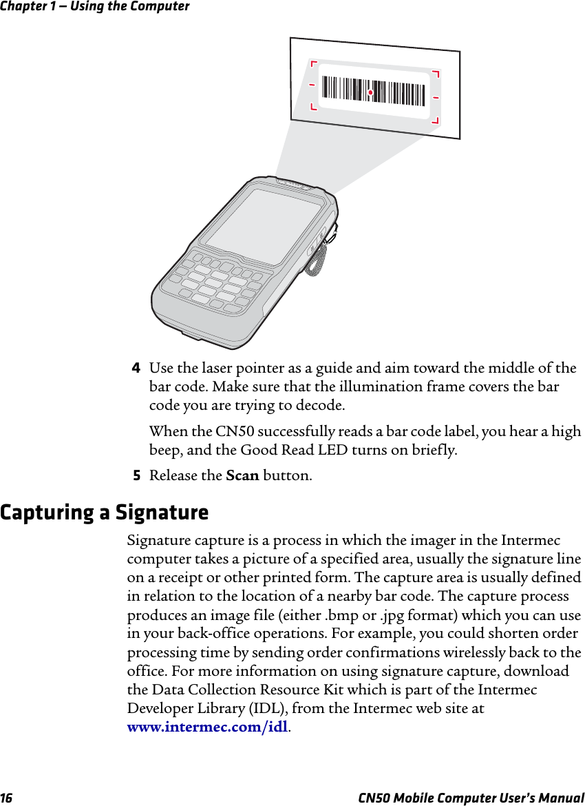 Chapter 1 — Using the Computer16 CN50 Mobile Computer User’s Manual4Use the laser pointer as a guide and aim toward the middle of the bar code. Make sure that the illumination frame covers the bar code you are trying to decode.When the CN50 successfully reads a bar code label, you hear a high beep, and the Good Read LED turns on briefly. 5Release the Scan button.Capturing a SignatureSignature capture is a process in which the imager in the Intermec computer takes a picture of a specified area, usually the signature line on a receipt or other printed form. The capture area is usually defined in relation to the location of a nearby bar code. The capture process produces an image file (either .bmp or .jpg format) which you can use in your back-office operations. For example, you could shorten order processing time by sending order confirmations wirelessly back to the office. For more information on using signature capture, download the Data Collection Resource Kit which is part of the Intermec Developer Library (IDL), from the Intermec web site at www.intermec.com/idl.