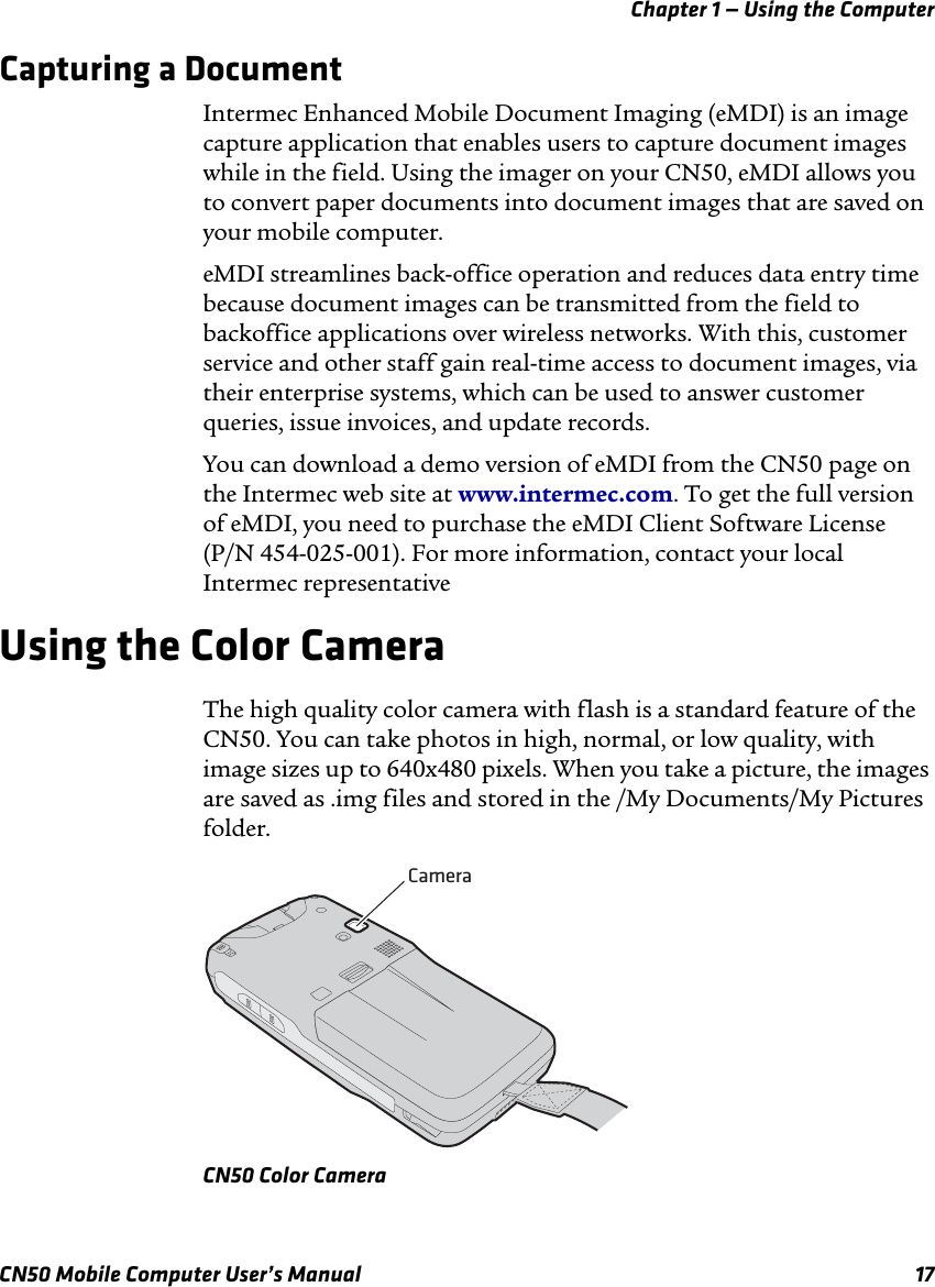 Chapter 1 — Using the ComputerCN50 Mobile Computer User’s Manual 17Capturing a DocumentIntermec Enhanced Mobile Document Imaging (eMDI) is an image capture application that enables users to capture document images while in the field. Using the imager on your CN50, eMDI allows you to convert paper documents into document images that are saved on your mobile computer.eMDI streamlines back-office operation and reduces data entry time because document images can be transmitted from the field to backoffice applications over wireless networks. With this, customer service and other staff gain real-time access to document images, via their enterprise systems, which can be used to answer customer queries, issue invoices, and update records.You can download a demo version of eMDI from the CN50 page on the Intermec web site at www.intermec.com. To get the full version of eMDI, you need to purchase the eMDI Client Software License (P/N 454-025-001). For more information, contact your local Intermec representativeUsing the Color CameraThe high quality color camera with flash is a standard feature of the CN50. You can take photos in high, normal, or low quality, with image sizes up to 640x480 pixels. When you take a picture, the images are saved as .img files and stored in the /My Documents/My Pictures folder.CN50 Color CameraCamera