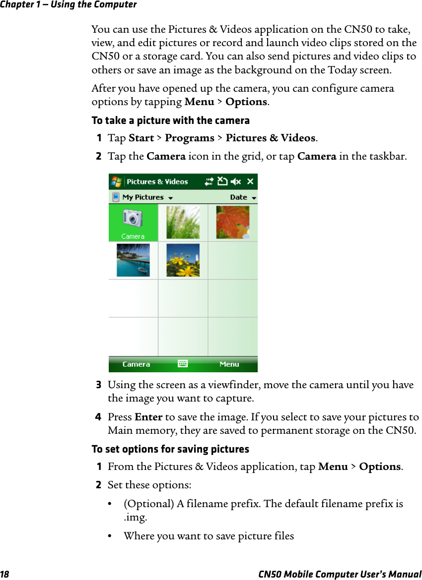 Chapter 1 — Using the Computer18 CN50 Mobile Computer User’s ManualYou can use the Pictures &amp; Videos application on the CN50 to take, view, and edit pictures or record and launch video clips stored on the CN50 or a storage card. You can also send pictures and video clips to others or save an image as the background on the Today screen.After you have opened up the camera, you can configure camera options by tapping Menu &gt; Options.To take a picture with the camera1Tap Start &gt; Programs &gt; Pictures &amp; Videos.2Tap the Camera icon in the grid, or tap Camera in the taskbar.3Using the screen as a viewfinder, move the camera until you have the image you want to capture.4Press Enter to save the image. If you select to save your pictures to Main memory, they are saved to permanent storage on the CN50.To set options for saving pictures1From the Pictures &amp; Videos application, tap Menu &gt; Options.2Set these options:•(Optional) A filename prefix. The default filename prefix is .img.•Where you want to save picture files