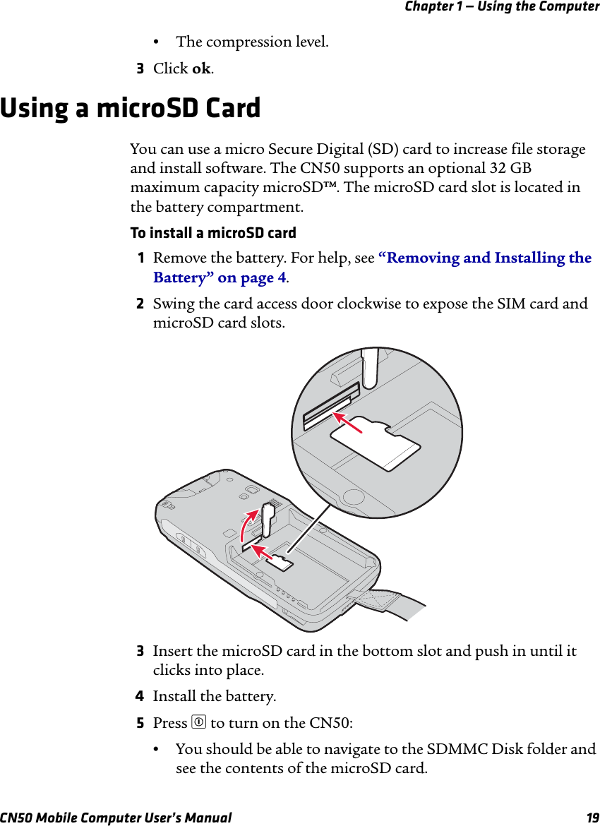 Chapter 1 — Using the ComputerCN50 Mobile Computer User’s Manual 19•The compression level.3Click ok.Using a microSD CardYou can use a micro Secure Digital (SD) card to increase file storage and install software. The CN50 supports an optional 32 GB maximum capacity microSD™. The microSD card slot is located in the battery compartment.To install a microSD card1Remove the battery. For help, see “Removing and Installing the Battery” on page 4.2Swing the card access door clockwise to expose the SIM card and microSD card slots.3Insert the microSD card in the bottom slot and push in until it clicks into place.4Install the battery.5Press £ to turn on the CN50:•You should be able to navigate to the SDMMC Disk folder and see the contents of the microSD card.