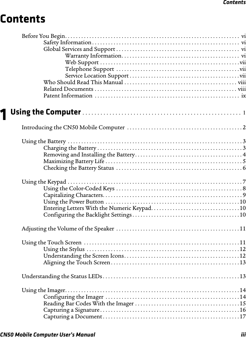 ContentsCN50 Mobile Computer User’s Manual iiiContentsBefore You Begin. . . . . . . . . . . . . . . . . . . . . . . . . . . . . . . . . . . . . . . . . . . . . . . . . . . . . . . . . . . . . . . . .  viSafety Information . . . . . . . . . . . . . . . . . . . . . . . . . . . . . . . . . . . . . . . . . . . . . . . . . . . . . . . viGlobal Services and Support . . . . . . . . . . . . . . . . . . . . . . . . . . . . . . . . . . . . . . . . . . . . . .  viWarranty Information. . . . . . . . . . . . . . . . . . . . . . . . . . . . . . . . . . . . . . . . . . . .  viWeb Support . . . . . . . . . . . . . . . . . . . . . . . . . . . . . . . . . . . . . . . . . . . . . . . . . . . . viiTelephone Support  . . . . . . . . . . . . . . . . . . . . . . . . . . . . . . . . . . . . . . . . . . . . . . viiService Location Support . . . . . . . . . . . . . . . . . . . . . . . . . . . . . . . . . . . . . . . . . viiWho Should Read This Manual . . . . . . . . . . . . . . . . . . . . . . . . . . . . . . . . . . . . . . . . . . viiiRelated Documents . . . . . . . . . . . . . . . . . . . . . . . . . . . . . . . . . . . . . . . . . . . . . . . . . . . . . viiiPatent Information  . . . . . . . . . . . . . . . . . . . . . . . . . . . . . . . . . . . . . . . . . . . . . . . . . . . . . .  ix1 Using the Computer . . . . . . . . . . . . . . . . . . . . . . . . . . . . . . . . . . . . . . . . . . . . . . . . . . . . .  1Introducing the CN50 Mobile Computer  . . . . . . . . . . . . . . . . . . . . . . . . . . . . . . . . . . . . . . . . . . . 2Using the Battery  . . . . . . . . . . . . . . . . . . . . . . . . . . . . . . . . . . . . . . . . . . . . . . . . . . . . . . . . . . . . . . . . . 3Charging the Battery . . . . . . . . . . . . . . . . . . . . . . . . . . . . . . . . . . . . . . . . . . . . . . . . . . . . . .3Removing and Installing the Battery. . . . . . . . . . . . . . . . . . . . . . . . . . . . . . . . . . . . . . . . 4Maximizing Battery Life . . . . . . . . . . . . . . . . . . . . . . . . . . . . . . . . . . . . . . . . . . . . . . . . . . . 5Checking the Battery Status  . . . . . . . . . . . . . . . . . . . . . . . . . . . . . . . . . . . . . . . . . . . . . . . 6Using the Keypad . . . . . . . . . . . . . . . . . . . . . . . . . . . . . . . . . . . . . . . . . . . . . . . . . . . . . . . . . . . . . . . . . 7Using the Color-Coded Keys . . . . . . . . . . . . . . . . . . . . . . . . . . . . . . . . . . . . . . . . . . . . . . . 8Capitalizing Characters. . . . . . . . . . . . . . . . . . . . . . . . . . . . . . . . . . . . . . . . . . . . . . . . . . . . 9Using the Power Button . . . . . . . . . . . . . . . . . . . . . . . . . . . . . . . . . . . . . . . . . . . . . . . . . .10Entering Letters With the Numeric Keypad. . . . . . . . . . . . . . . . . . . . . . . . . . . . . . . . .10Configuring the Backlight Settings . . . . . . . . . . . . . . . . . . . . . . . . . . . . . . . . . . . . . . . .10Adjusting the Volume of the Speaker  . . . . . . . . . . . . . . . . . . . . . . . . . . . . . . . . . . . . . . . . . . . . . . 11Using the Touch Screen  . . . . . . . . . . . . . . . . . . . . . . . . . . . . . . . . . . . . . . . . . . . . . . . . . . . . . . . . . .11Using the Stylus  . . . . . . . . . . . . . . . . . . . . . . . . . . . . . . . . . . . . . . . . . . . . . . . . . . . . . . . . . 12Understanding the Screen Icons. . . . . . . . . . . . . . . . . . . . . . . . . . . . . . . . . . . . . . . . . . . 12Aligning the Touch Screen . . . . . . . . . . . . . . . . . . . . . . . . . . . . . . . . . . . . . . . . . . . . . . . . 13Understanding the Status LEDs . . . . . . . . . . . . . . . . . . . . . . . . . . . . . . . . . . . . . . . . . . . . . . . . . . . 13Using the Imager. . . . . . . . . . . . . . . . . . . . . . . . . . . . . . . . . . . . . . . . . . . . . . . . . . . . . . . . . . . . . . . . .14Configuring the Imager  . . . . . . . . . . . . . . . . . . . . . . . . . . . . . . . . . . . . . . . . . . . . . . . . . . 14Reading Bar Codes With the Imager . . . . . . . . . . . . . . . . . . . . . . . . . . . . . . . . . . . . . . .15Capturing a Signature . . . . . . . . . . . . . . . . . . . . . . . . . . . . . . . . . . . . . . . . . . . . . . . . . . . . 16Capturing a Document . . . . . . . . . . . . . . . . . . . . . . . . . . . . . . . . . . . . . . . . . . . . . . . . . . . 17