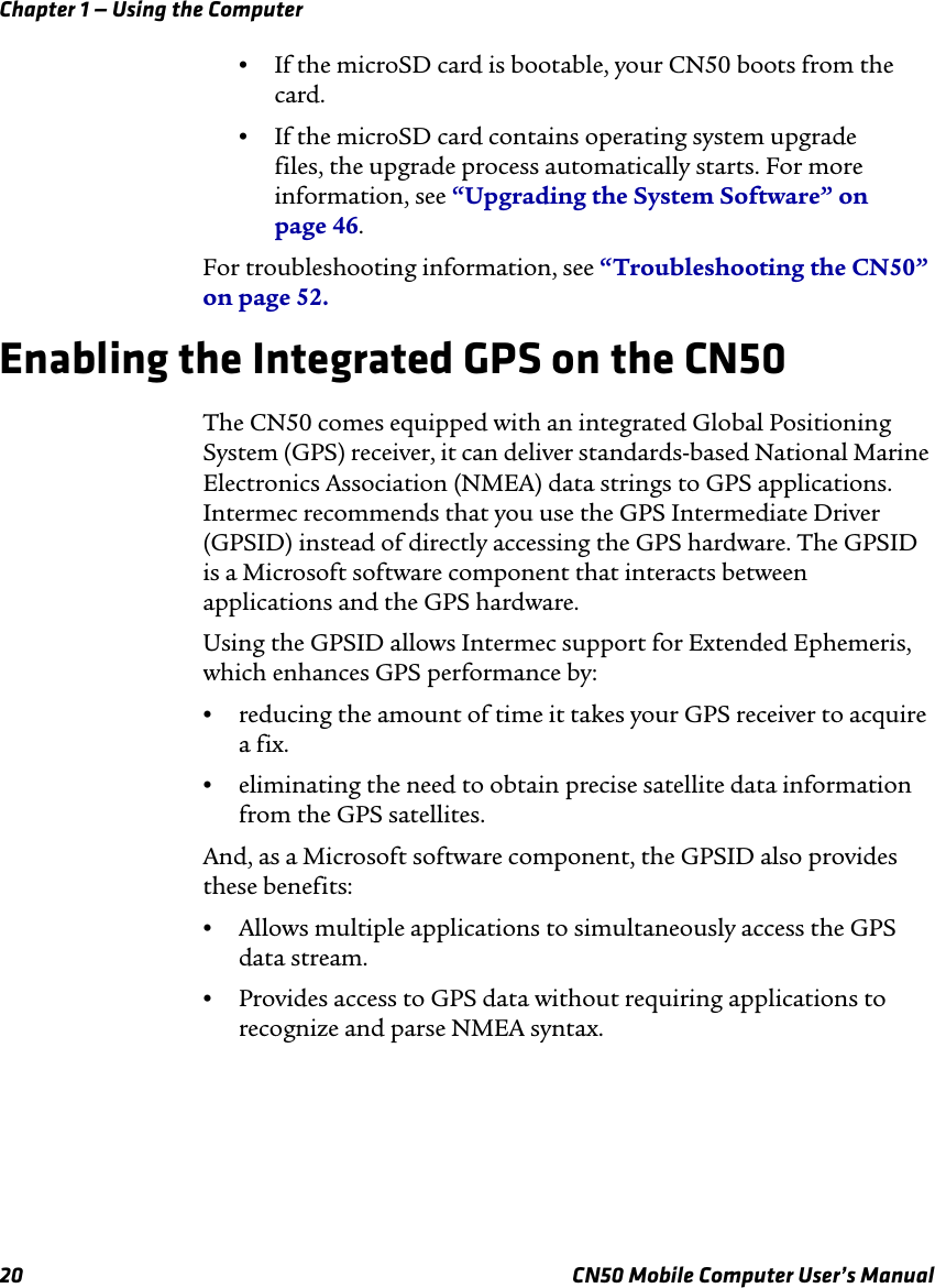 Chapter 1 — Using the Computer20 CN50 Mobile Computer User’s Manual•If the microSD card is bootable, your CN50 boots from the card.•If the microSD card contains operating system upgrade files, the upgrade process automatically starts. For more information, see “Upgrading the System Software” on page 46.For troubleshooting information, see “Troubleshooting the CN50” on page 52.Enabling the Integrated GPS on the CN50The CN50 comes equipped with an integrated Global Positioning System (GPS) receiver, it can deliver standards-based National Marine Electronics Association (NMEA) data strings to GPS applications. Intermec recommends that you use the GPS Intermediate Driver (GPSID) instead of directly accessing the GPS hardware. The GPSID is a Microsoft software component that interacts between applications and the GPS hardware. Using the GPSID allows Intermec support for Extended Ephemeris, which enhances GPS performance by:•reducing the amount of time it takes your GPS receiver to acquire a fix.•eliminating the need to obtain precise satellite data information from the GPS satellites.And, as a Microsoft software component, the GPSID also provides these benefits:•Allows multiple applications to simultaneously access the GPS data stream.•Provides access to GPS data without requiring applications to recognize and parse NMEA syntax.