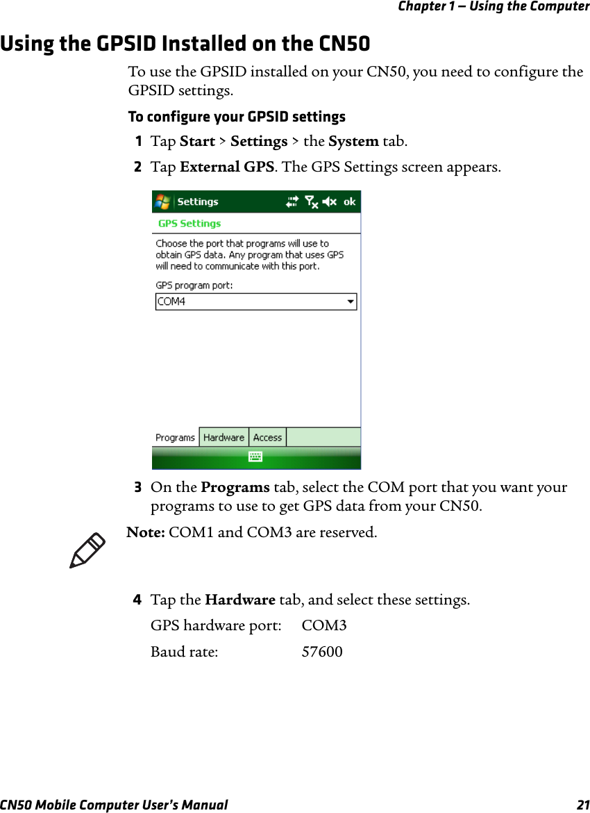 Chapter 1 — Using the ComputerCN50 Mobile Computer User’s Manual 21Using the GPSID Installed on the CN50To use the GPSID installed on your CN50, you need to configure the GPSID settings.To configure your GPSID settings1Tap Start &gt; Settings &gt; the System tab. 2Tap External GPS. The GPS Settings screen appears.3On the Programs tab, select the COM port that you want your programs to use to get GPS data from your CN50. 4Tap the Hardware tab, and select these settings.GPS hardware port:  COM3Baud rate:  57600Note: COM1 and COM3 are reserved.