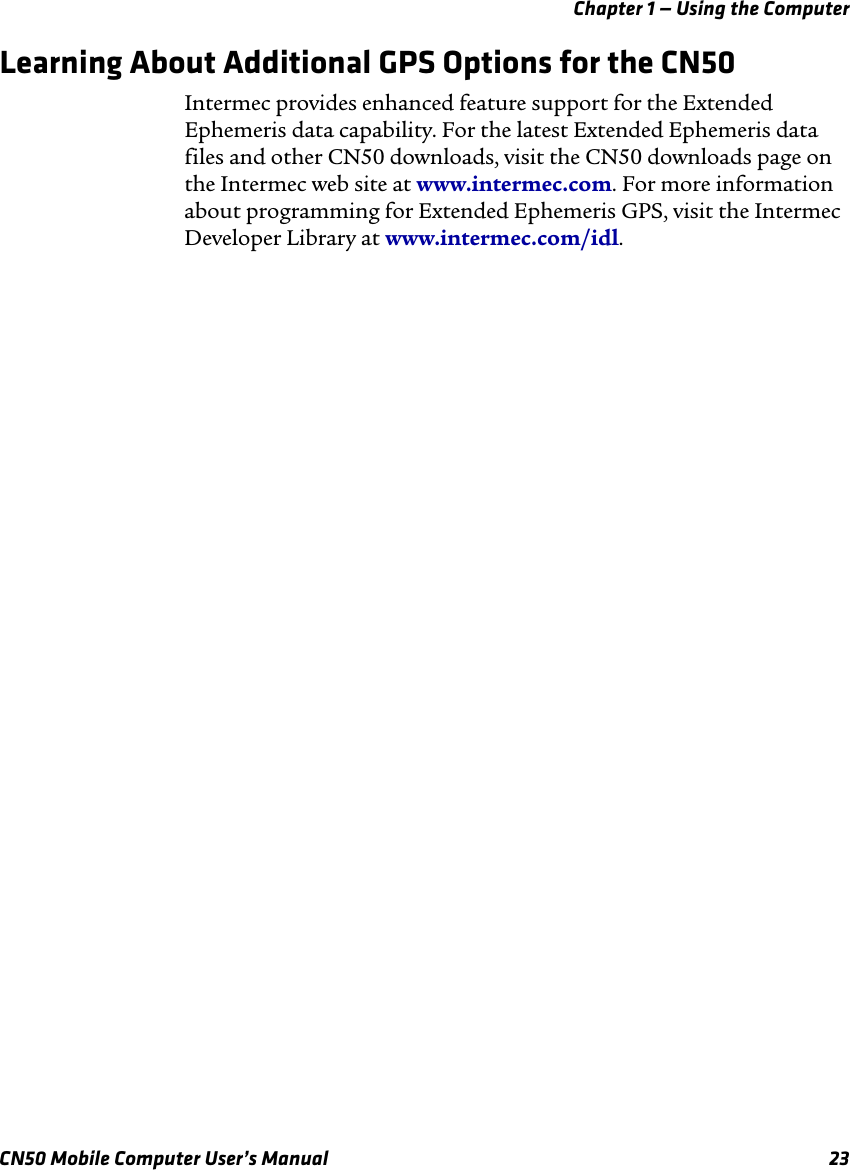 Chapter 1 — Using the ComputerCN50 Mobile Computer User’s Manual 23Learning About Additional GPS Options for the CN50Intermec provides enhanced feature support for the Extended Ephemeris data capability. For the latest Extended Ephemeris data files and other CN50 downloads, visit the CN50 downloads page on the Intermec web site at www.intermec.com. For more information about programming for Extended Ephemeris GPS, visit the Intermec Developer Library at www.intermec.com/idl. 