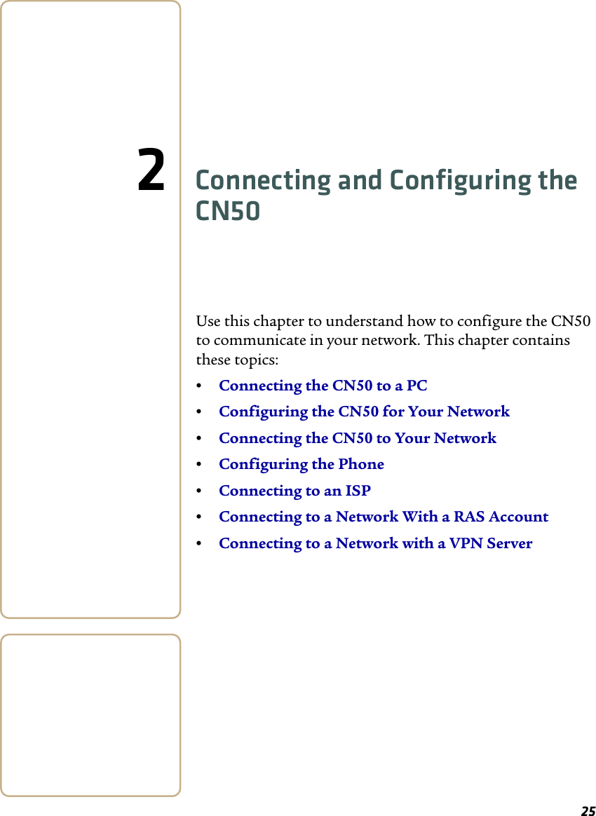 252Connecting and Configuring the CN50Use this chapter to understand how to configure the CN50 to communicate in your network. This chapter contains these topics:•Connecting the CN50 to a PC•Configuring the CN50 for Your Network•Connecting the CN50 to Your Network•Configuring the Phone•Connecting to an ISP•Connecting to a Network With a RAS Account•Connecting to a Network with a VPN Server