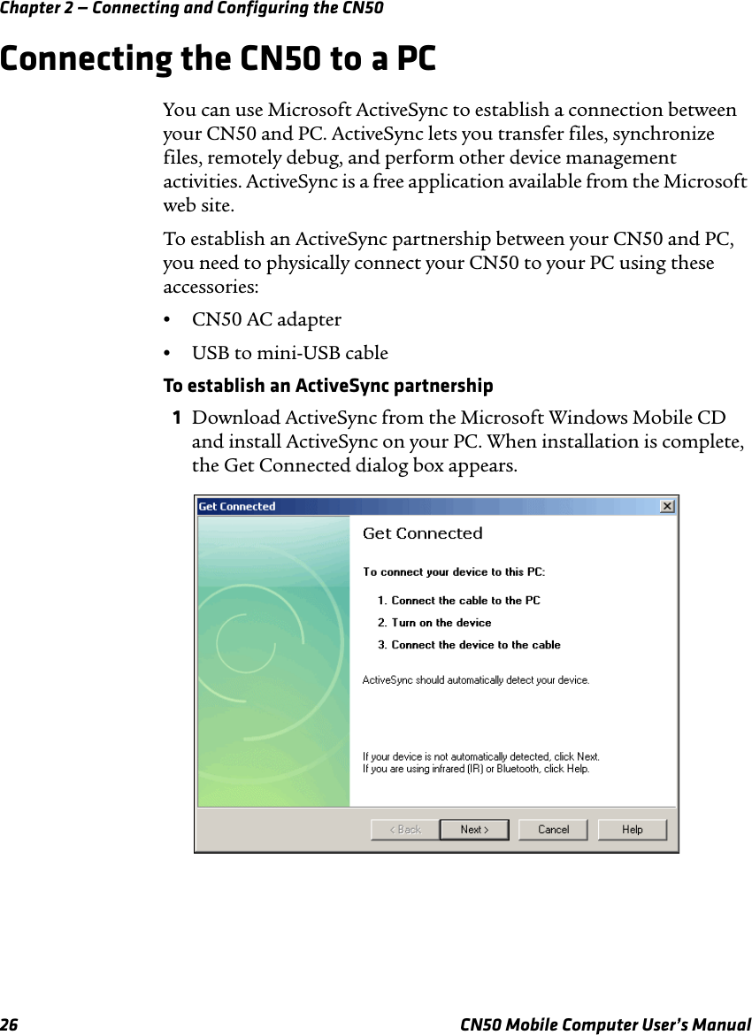 Chapter 2 — Connecting and Configuring the CN5026 CN50 Mobile Computer User’s ManualConnecting the CN50 to a PCYou can use Microsoft ActiveSync to establish a connection between your CN50 and PC. ActiveSync lets you transfer files, synchronize files, remotely debug, and perform other device management activities. ActiveSync is a free application available from the Microsoft web site.To establish an ActiveSync partnership between your CN50 and PC, you need to physically connect your CN50 to your PC using these accessories:•CN50 AC adapter•USB to mini-USB cableTo establish an ActiveSync partnership1Download ActiveSync from the Microsoft Windows Mobile CD and install ActiveSync on your PC. When installation is complete, the Get Connected dialog box appears.