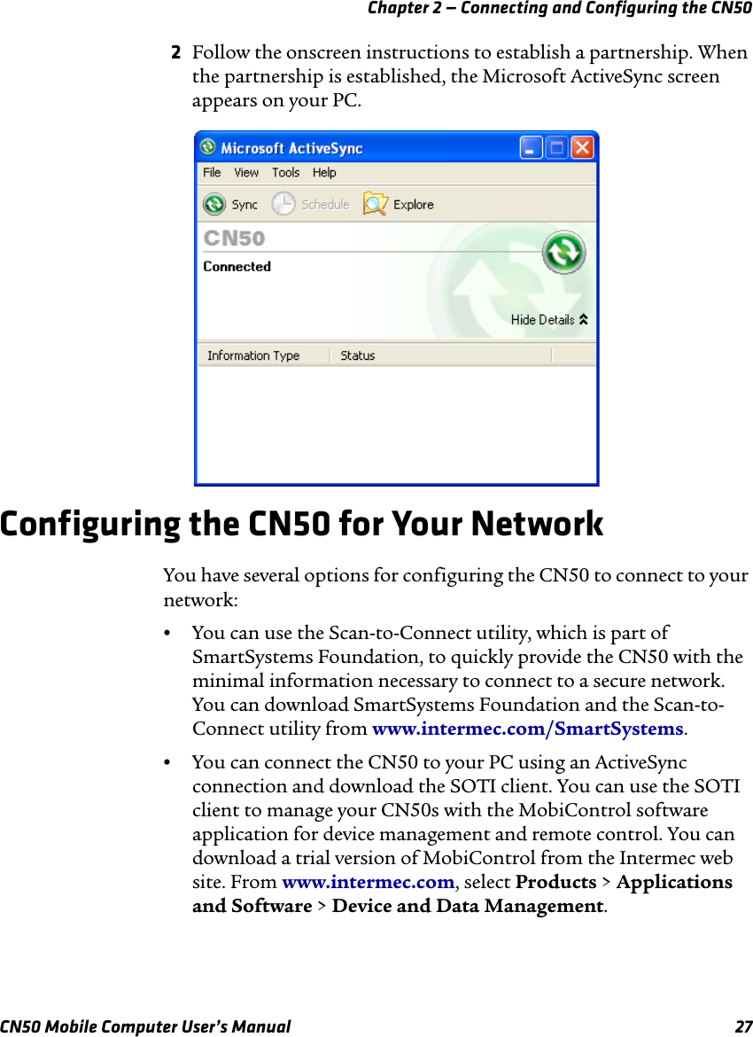 Chapter 2 — Connecting and Configuring the CN50CN50 Mobile Computer User’s Manual 272Follow the onscreen instructions to establish a partnership. When the partnership is established, the Microsoft ActiveSync screen appears on your PC.Configuring the CN50 for Your NetworkYou have several options for configuring the CN50 to connect to your network:•You can use the Scan-to-Connect utility, which is part of SmartSystems Foundation, to quickly provide the CN50 with the minimal information necessary to connect to a secure network. You can download SmartSystems Foundation and the Scan-to-Connect utility from www.intermec.com/SmartSystems.•You can connect the CN50 to your PC using an ActiveSync connection and download the SOTI client. You can use the SOTI client to manage your CN50s with the MobiControl software application for device management and remote control. You can download a trial version of MobiControl from the Intermec web site. From www.intermec.com, select Products &gt; Applications and Software &gt; Device and Data Management.