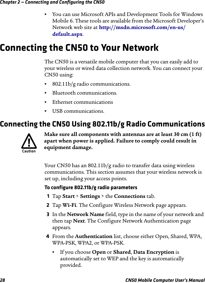 Chapter 2 — Connecting and Configuring the CN5028 CN50 Mobile Computer User’s Manual•You can use Microsoft APIs and Development Tools for Windows Mobile 6. These tools are available from the Microsoft Developer’s Network web site at http://msdn.microsoft.com/en-us/default.aspx.Connecting the CN50 to Your NetworkThe CN50 is a versatile mobile computer that you can easily add to your wireless or wired data collection network. You can connect your CN50 using:•802.11b/g radio communications.•Bluetooth communications.•Ethernet communications•USB communications.Connecting the CN50 Using 802.11b/g Radio CommunicationsYour CN50 has an 802.11b/g radio to transfer data using wireless communications. This section assumes that your wireless network is set up, including your access points. To configure 802.11b/g radio parameters1Tap Start &gt; Settings &gt; the Connections tab.2Tap Wi-Fi. The Configure Wireless Network page appears.3In the Network Name field, type in the name of your network and then tap Next. The Configure Network Authentication page appears.4From the Authentication list, choose either Open, Shared, WPA, WPA-PSK, WPA2, or WPA-PSK.•If you choose Open or Shared, Data Encryption is automatically set to WEP and the key is automatically provided.Make sure all components with antennas are at least 30 cm (1 ft) apart when power is applied. Failure to comply could result in equipment damage.