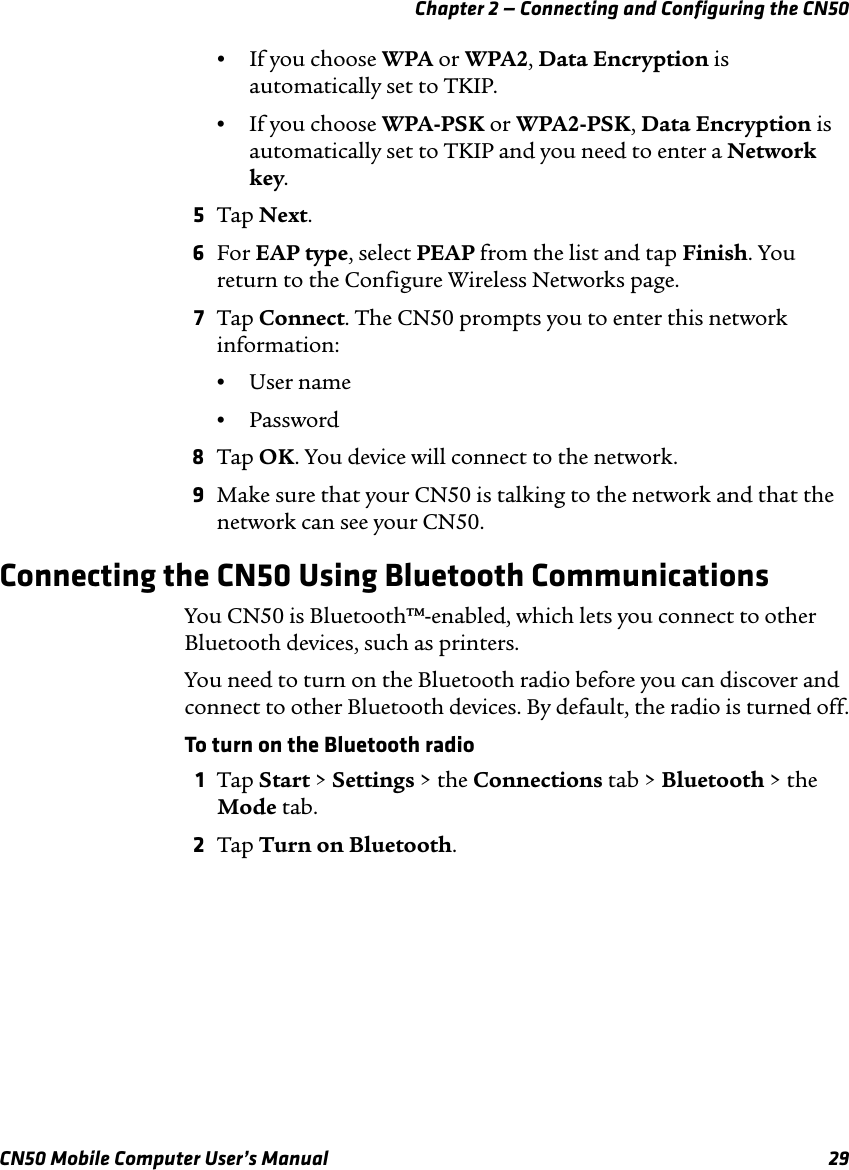 Chapter 2 — Connecting and Configuring the CN50CN50 Mobile Computer User’s Manual 29•If you choose WPA or WPA2, Data Encryption is automatically set to TKIP.•If you choose WPA-PSK or WPA2-PSK, Data Encryption is automatically set to TKIP and you need to enter a Network key.5Tap Next.6For EAP type, select PEAP from the list and tap Finish. You return to the Configure Wireless Networks page.7Tap Connect. The CN50 prompts you to enter this network information:•User name•Password8Tap OK. You device will connect to the network.9Make sure that your CN50 is talking to the network and that the network can see your CN50.Connecting the CN50 Using Bluetooth CommunicationsYou CN50 is Bluetooth™-enabled, which lets you connect to other Bluetooth devices, such as printers. You need to turn on the Bluetooth radio before you can discover and connect to other Bluetooth devices. By default, the radio is turned off.To turn on the Bluetooth radio1Tap Start &gt; Settings &gt; the Connections tab &gt; Bluetooth &gt; the Mode tab.2Tap Turn on Bluetooth.
