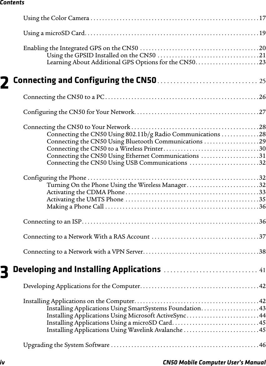 Contentsiv CN50 Mobile Computer User’s ManualUsing the Color Camera . . . . . . . . . . . . . . . . . . . . . . . . . . . . . . . . . . . . . . . . . . . . . . . . . . . . . . . . . . 17Using a microSD Card. . . . . . . . . . . . . . . . . . . . . . . . . . . . . . . . . . . . . . . . . . . . . . . . . . . . . . . . . . . . 19Enabling the Integrated GPS on the CN50 . . . . . . . . . . . . . . . . . . . . . . . . . . . . . . . . . . . . . . . . .20Using the GPSID Installed on the CN50 . . . . . . . . . . . . . . . . . . . . . . . . . . . . . . . . . . .21Learning About Additional GPS Options for the CN50. . . . . . . . . . . . . . . . . . . . . .232 Connecting and Configuring the CN50. . . . . . . . . . . . . . . . . . . . . . . . . . . . . . .  25Connecting the CN50 to a PC . . . . . . . . . . . . . . . . . . . . . . . . . . . . . . . . . . . . . . . . . . . . . . . . . . . . . 26Configuring the CN50 for Your Network. . . . . . . . . . . . . . . . . . . . . . . . . . . . . . . . . . . . . . . . . . .27Connecting the CN50 to Your Network . . . . . . . . . . . . . . . . . . . . . . . . . . . . . . . . . . . . . . . . . . . .28Connecting the CN50 Using 802.11b/g Radio Communications . . . . . . . . . . . . .28Connecting the CN50 Using Bluetooth Communications . . . . . . . . . . . . . . . . . . .29Connecting the CN50 to a Wireless Printer. . . . . . . . . . . . . . . . . . . . . . . . . . . . . . . . . 30Connecting the CN50 Using Ethernet Communications  . . . . . . . . . . . . . . . . . . . .31Connecting the CN50 Using USB Communications  . . . . . . . . . . . . . . . . . . . . . . . . 32Configuring the Phone . . . . . . . . . . . . . . . . . . . . . . . . . . . . . . . . . . . . . . . . . . . . . . . . . . . . . . . . . . . 32Turning On the Phone Using the Wireless Manager . . . . . . . . . . . . . . . . . . . . . . . . . 32Activating the CDMA Phone . . . . . . . . . . . . . . . . . . . . . . . . . . . . . . . . . . . . . . . . . . . . . . 33Activating the UMTS Phone  . . . . . . . . . . . . . . . . . . . . . . . . . . . . . . . . . . . . . . . . . . . . . . 35Making a Phone Call . . . . . . . . . . . . . . . . . . . . . . . . . . . . . . . . . . . . . . . . . . . . . . . . . . . . .36Connecting to an ISP. . . . . . . . . . . . . . . . . . . . . . . . . . . . . . . . . . . . . . . . . . . . . . . . . . . . . . . . . . . . . 36Connecting to a Network With a RAS Account  . . . . . . . . . . . . . . . . . . . . . . . . . . . . . . . . . . . . . 37Connecting to a Network with a VPN Server. . . . . . . . . . . . . . . . . . . . . . . . . . . . . . . . . . . . . . . .383 Developing and Installing Applications  . . . . . . . . . . . . . . . . . . . . . . . . . . . . .  41Developing Applications for the Computer. . . . . . . . . . . . . . . . . . . . . . . . . . . . . . . . . . . . . . . . .42Installing Applications on the Computer. . . . . . . . . . . . . . . . . . . . . . . . . . . . . . . . . . . . . . . . . . .42Installing Applications Using SmartSystems Foundation. . . . . . . . . . . . . . . . . . . .43Installing Applications Using Microsoft ActiveSync . . . . . . . . . . . . . . . . . . . . . . . . .44Installing Applications Using a microSD Card. . . . . . . . . . . . . . . . . . . . . . . . . . . . . .45Installing Applications Using Wavelink Avalanche . . . . . . . . . . . . . . . . . . . . . . . . . . 45Upgrading the System Software . . . . . . . . . . . . . . . . . . . . . . . . . . . . . . . . . . . . . . . . . . . . . . . . . . . 46