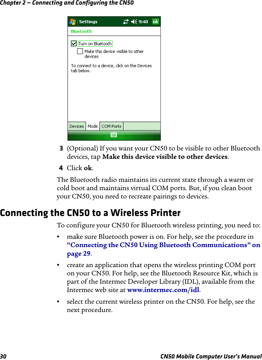 Chapter 2 — Connecting and Configuring the CN5030 CN50 Mobile Computer User’s Manual3(Optional) If you want your CN50 to be visible to other Bluetooth devices, tap Make this device visible to other devices.4Click ok.The Bluetooth radio maintains its current state through a warm or cold boot and maintains virtual COM ports. But, if you clean boot your CN50, you need to recreate pairings to devices.Connecting the CN50 to a Wireless PrinterTo configure your CN50 for Bluetooth wireless printing, you need to:•make sure Bluetooth power is on. For help, see the procedure in “Connecting the CN50 Using Bluetooth Communications” on page 29.•create an application that opens the wireless printing COM port on your CN50. For help, see the Bluetooth Resource Kit, which is part of the Intermec Developer Library (IDL), available from the Intermec web site at www.intermec.com/idl.•select the current wireless printer on the CN50. For help, see the next procedure.