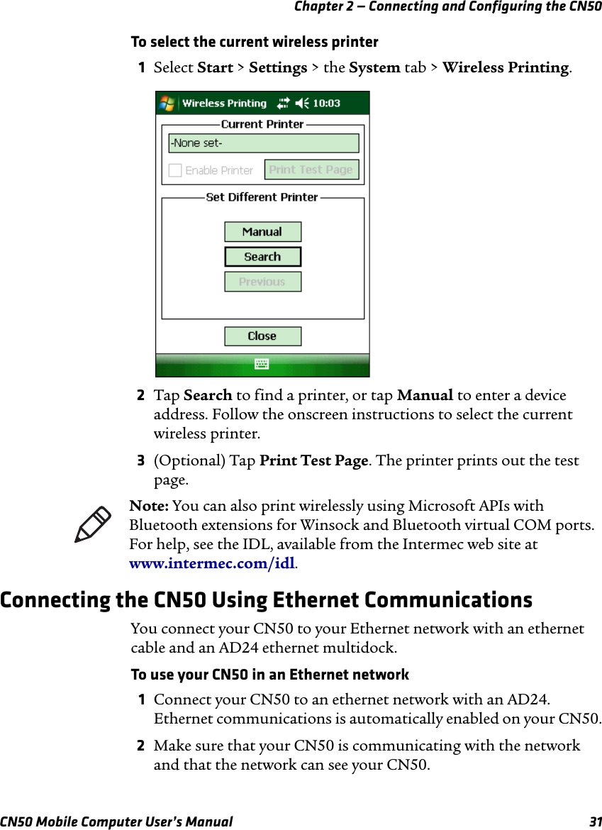 Chapter 2 — Connecting and Configuring the CN50CN50 Mobile Computer User’s Manual 31To select the current wireless printer1Select Start &gt; Settings &gt; the System tab &gt; Wireless Printing.2Tap Search to find a printer, or tap Manual to enter a device address. Follow the onscreen instructions to select the current wireless printer.3(Optional) Tap Print Test Page. The printer prints out the test page.Connecting the CN50 Using Ethernet CommunicationsYou connect your CN50 to your Ethernet network with an ethernet cable and an AD24 ethernet multidock.To use your CN50 in an Ethernet network1Connect your CN50 to an ethernet network with an AD24. Ethernet communications is automatically enabled on your CN50.2Make sure that your CN50 is communicating with the network and that the network can see your CN50.Note: You can also print wirelessly using Microsoft APIs with Bluetooth extensions for Winsock and Bluetooth virtual COM ports. For help, see the IDL, available from the Intermec web site at www.intermec.com/idl.