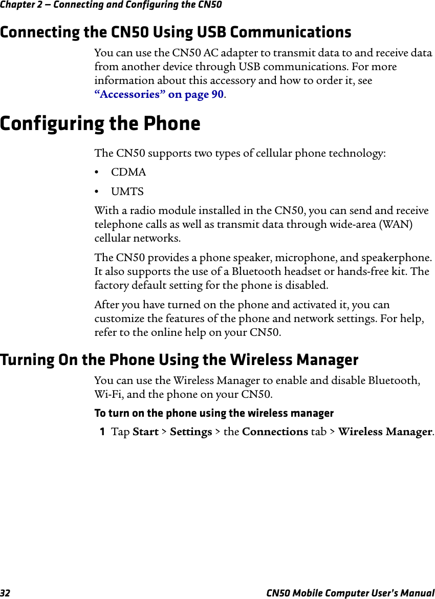 Chapter 2 — Connecting and Configuring the CN5032 CN50 Mobile Computer User’s ManualConnecting the CN50 Using USB CommunicationsYou can use the CN50 AC adapter to transmit data to and receive data from another device through USB communications. For more information about this accessory and how to order it, see “Accessories” on page 90.Configuring the PhoneThe CN50 supports two types of cellular phone technology:•CDMA •UMTSWith a radio module installed in the CN50, you can send and receive telephone calls as well as transmit data through wide-area (WAN) cellular networks.The CN50 provides a phone speaker, microphone, and speakerphone. It also supports the use of a Bluetooth headset or hands-free kit. The factory default setting for the phone is disabled.After you have turned on the phone and activated it, you can customize the features of the phone and network settings. For help, refer to the online help on your CN50.Turning On the Phone Using the Wireless ManagerYou can use the Wireless Manager to enable and disable Bluetooth, Wi-Fi, and the phone on your CN50.To turn on the phone using the wireless manager1Tap Start &gt; Settings &gt; the Connections tab &gt; Wireless Manager.