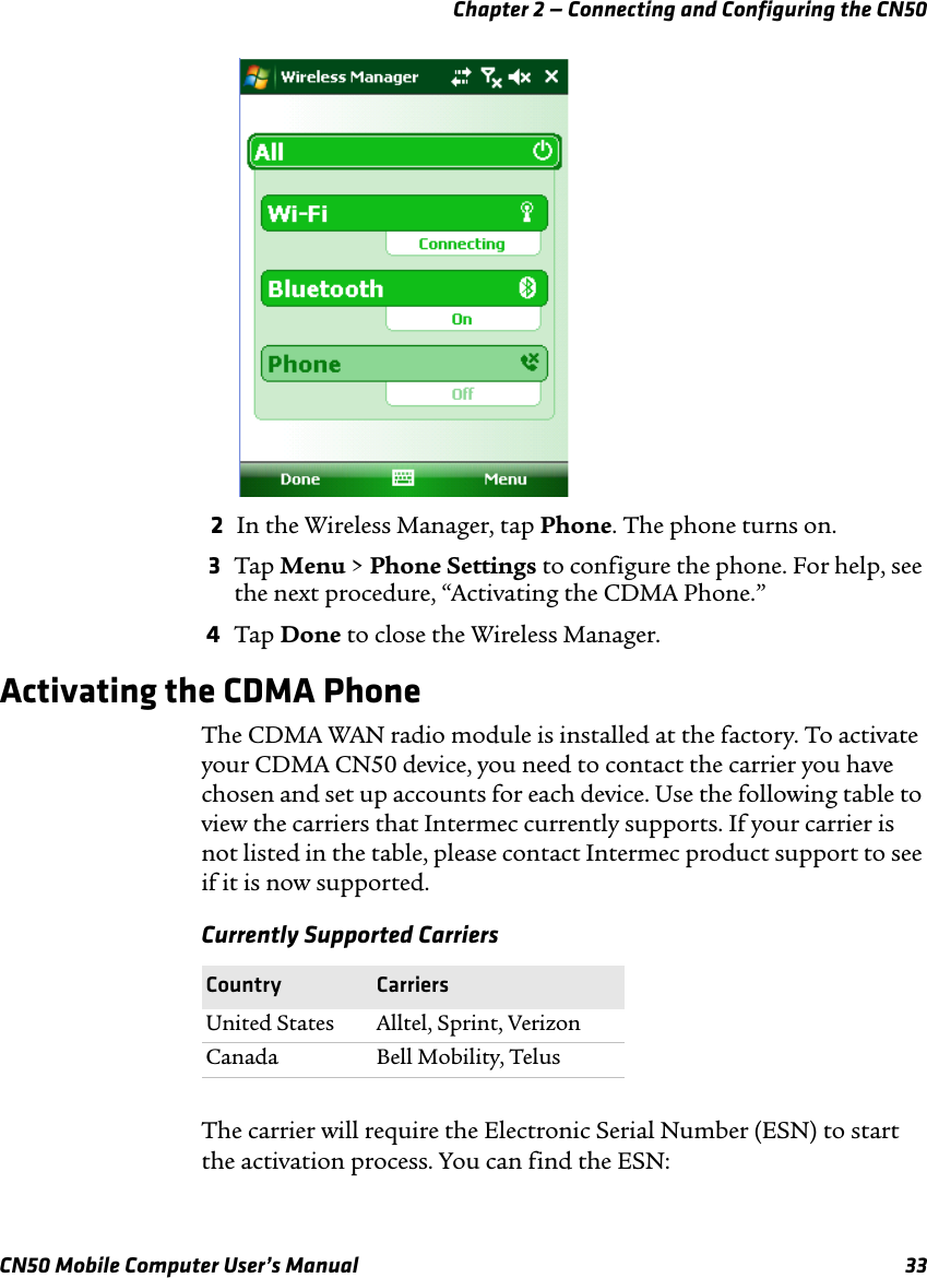 Chapter 2 — Connecting and Configuring the CN50CN50 Mobile Computer User’s Manual 332In the Wireless Manager, tap Phone. The phone turns on.3Tap Menu &gt; Phone Settings to configure the phone. For help, see the next procedure, “Activating the CDMA Phone.”4Tap Done to close the Wireless Manager.Activating the CDMA PhoneThe CDMA WAN radio module is installed at the factory. To activate your CDMA CN50 device, you need to contact the carrier you have chosen and set up accounts for each device. Use the following table to view the carriers that Intermec currently supports. If your carrier is not listed in the table, please contact Intermec product support to see if it is now supported.The carrier will require the Electronic Serial Number (ESN) to start the activation process. You can find the ESN:Currently Supported CarriersCountry CarriersUnited States Alltel, Sprint, VerizonCanada Bell Mobility, Telus