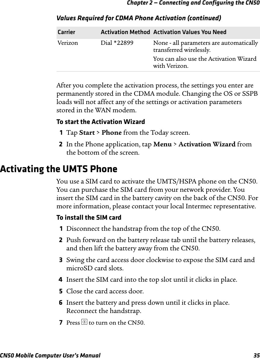 Chapter 2 — Connecting and Configuring the CN50CN50 Mobile Computer User’s Manual 35After you complete the activation process, the settings you enter are permanently stored in the CDMA module. Changing the OS or SSPB loads will not affect any of the settings or activation parameters stored in the WAN modem.To start the Activation Wizard 1Tap Start &gt; Phone from the Today screen.2In the Phone application, tap Menu &gt; Activation Wizard from the bottom of the screen.Activating the UMTS PhoneYou use a SIM card to activate the UMTS/HSPA phone on the CN50. You can purchase the SIM card from your network provider. You insert the SIM card in the battery cavity on the back of the CN50. For more information, please contact your local Intermec representative.To install the SIM card1Disconnect the handstrap from the top of the CN50.2Push forward on the battery release tab until the battery releases, and then lift the battery away from the CN50.3Swing the card access door clockwise to expose the SIM card and microSD card slots.4Insert the SIM card into the top slot until it clicks in place.5Close the card access door.6Insert the battery and press down until it clicks in place. Reconnect the handstrap.7Press ^ to turn on the CN50. Verizon Dial *22899 None - all parameters are automatically transferred wirelessly.You can also use the Activation Wizard with Verizon.Values Required for CDMA Phone Activation (continued)Carrier Activation Method Activation Values You Need