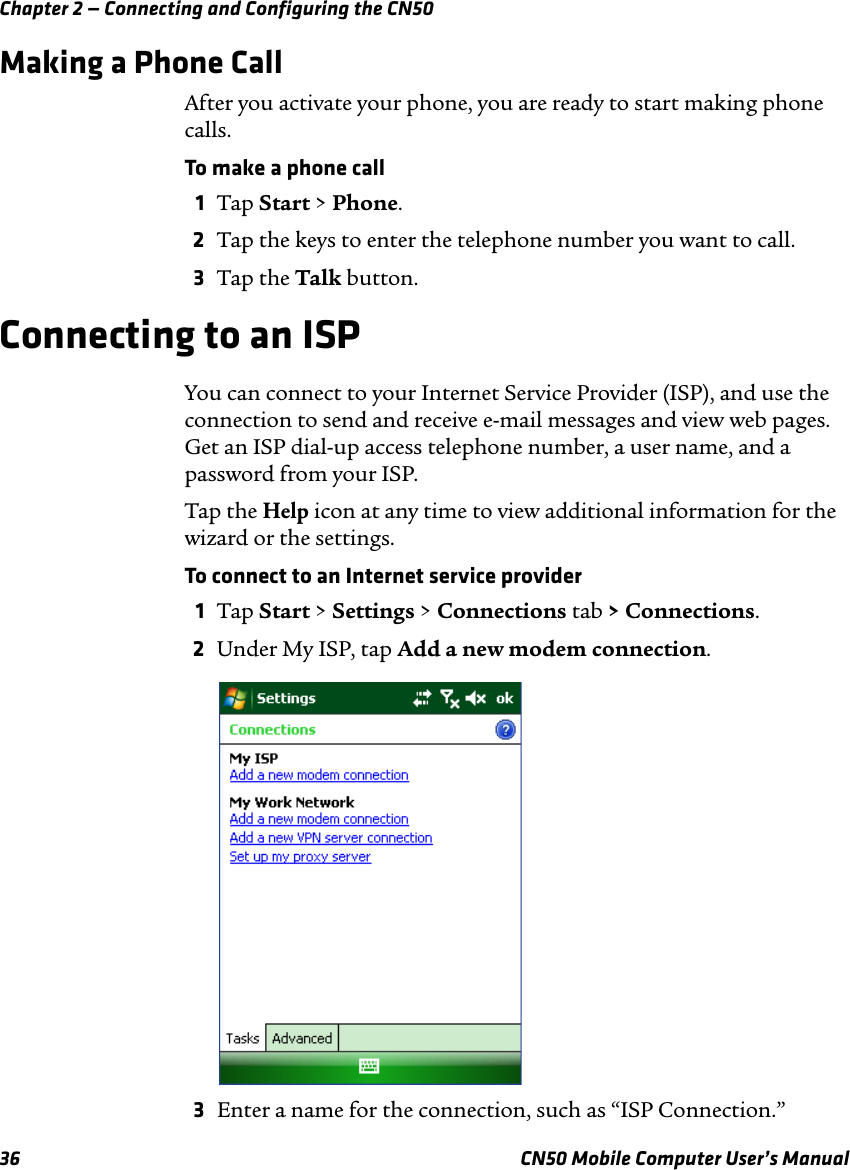 Chapter 2 — Connecting and Configuring the CN5036 CN50 Mobile Computer User’s ManualMaking a Phone CallAfter you activate your phone, you are ready to start making phone calls.To make a phone call1Tap Start &gt; Phone.2Tap the keys to enter the telephone number you want to call.3Tap the Talk button.Connecting to an ISPYou can connect to your Internet Service Provider (ISP), and use the connection to send and receive e-mail messages and view web pages. Get an ISP dial-up access telephone number, a user name, and a password from your ISP.Tap the Help icon at any time to view additional information for the wizard or the settings.To connect to an Internet service provider1Tap Start &gt; Settings &gt; Connections tab &gt; Connections.2Under My ISP, tap Add a new modem connection.3Enter a name for the connection, such as “ISP Connection.”