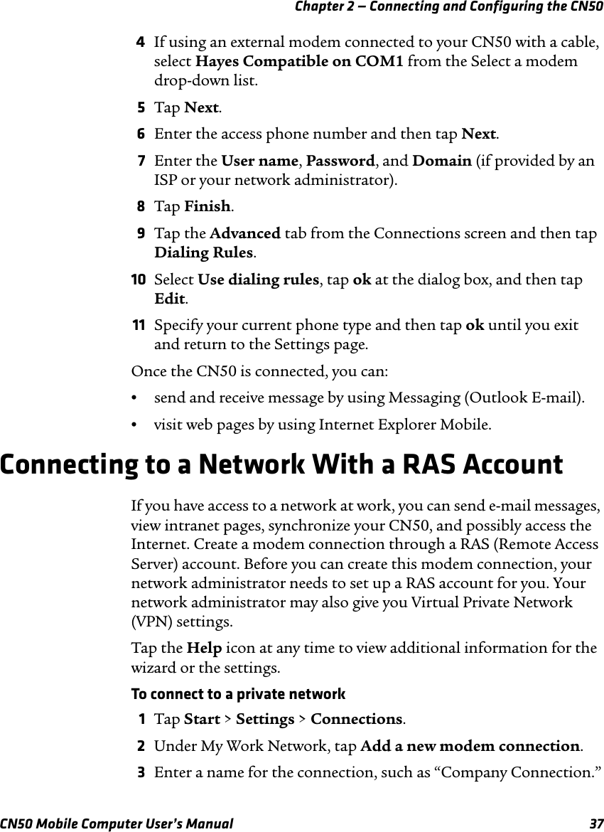 Chapter 2 — Connecting and Configuring the CN50CN50 Mobile Computer User’s Manual 374If using an external modem connected to your CN50 with a cable, select Hayes Compatible on COM1 from the Select a modem drop-down list.5Tap Next.6Enter the access phone number and then tap Next.7Enter the User name, Password, and Domain (if provided by an ISP or your network administrator).8Tap Finish.9Tap the Advanced tab from the Connections screen and then tap Dialing Rules.10 Select Use dialing rules, tap ok at the dialog box, and then tap Edit.11 Specify your current phone type and then tap ok until you exit and return to the Settings page.Once the CN50 is connected, you can:•send and receive message by using Messaging (Outlook E-mail).•visit web pages by using Internet Explorer Mobile.Connecting to a Network With a RAS AccountIf you have access to a network at work, you can send e-mail messages, view intranet pages, synchronize your CN50, and possibly access the Internet. Create a modem connection through a RAS (Remote Access Server) account. Before you can create this modem connection, your network administrator needs to set up a RAS account for you. Your network administrator may also give you Virtual Private Network (VPN) settings.Tap the Help icon at any time to view additional information for the wizard or the settings.To connect to a private network1Tap Start &gt; Settings &gt; Connections.2Under My Work Network, tap Add a new modem connection.3Enter a name for the connection, such as “Company Connection.”