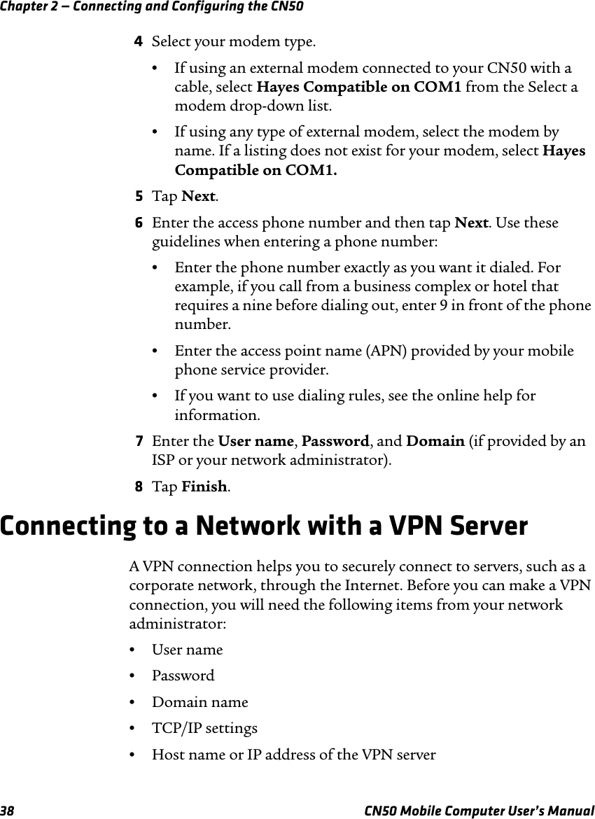 Chapter 2 — Connecting and Configuring the CN5038 CN50 Mobile Computer User’s Manual4Select your modem type.•If using an external modem connected to your CN50 with a cable, select Hayes Compatible on COM1 from the Select a modem drop-down list.•If using any type of external modem, select the modem by name. If a listing does not exist for your modem, select Hayes Compatible on COM1.5Tap Next.6Enter the access phone number and then tap Next. Use these guidelines when entering a phone number:•Enter the phone number exactly as you want it dialed. For example, if you call from a business complex or hotel that requires a nine before dialing out, enter 9 in front of the phone number.•Enter the access point name (APN) provided by your mobile phone service provider.•If you want to use dialing rules, see the online help for information.7Enter the User name, Password, and Domain (if provided by an ISP or your network administrator).8Tap Finish.Connecting to a Network with a VPN ServerA VPN connection helps you to securely connect to servers, such as a corporate network, through the Internet. Before you can make a VPN connection, you will need the following items from your network administrator:•User name•Password•Domain name•TCP/IP settings•Host name or IP address of the VPN server