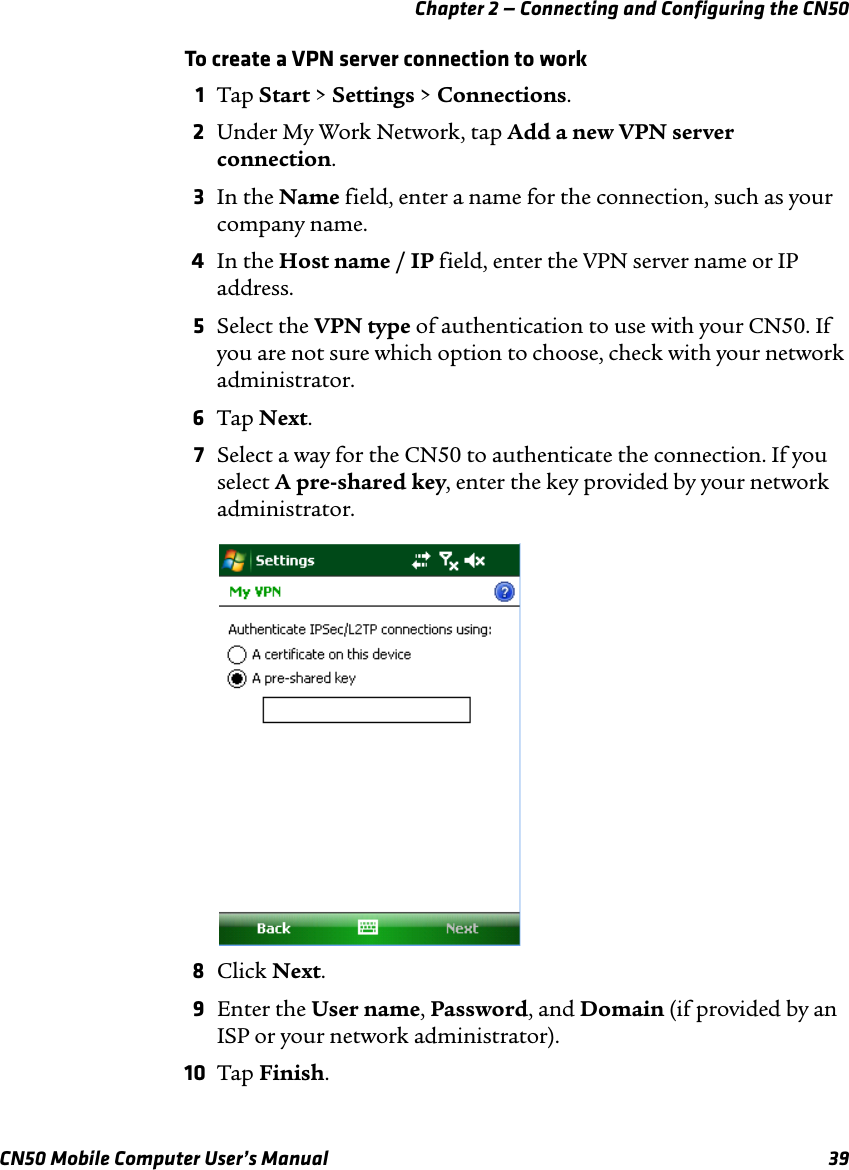 Chapter 2 — Connecting and Configuring the CN50CN50 Mobile Computer User’s Manual 39To create a VPN server connection to work1Tap Start &gt; Settings &gt; Connections.2Under My Work Network, tap Add a new VPN server connection.3In the Name field, enter a name for the connection, such as your company name.4In the Host name / IP field, enter the VPN server name or IP address.5Select the VPN type of authentication to use with your CN50. If you are not sure which option to choose, check with your network administrator.6Tap Next.7Select a way for the CN50 to authenticate the connection. If you select A pre-shared key, enter the key provided by your network administrator.8Click Next.9Enter the User name, Password, and Domain (if provided by an ISP or your network administrator).10 Tap Finish.