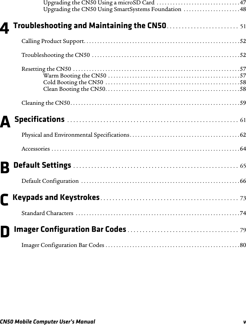 CN50 Mobile Computer User’s Manual vUpgrading the CN50 Using a microSD Card  . . . . . . . . . . . . . . . . . . . . . . . . . . . . . . . 47Upgrading the CN50 Using SmartSystems Foundation  . . . . . . . . . . . . . . . . . . . . .484 Troubleshooting and Maintaining the CN50. . . . . . . . . . . . . . . . . . . . . . . .  51Calling Product Support. . . . . . . . . . . . . . . . . . . . . . . . . . . . . . . . . . . . . . . . . . . . . . . . . . . . . . . . . .52Troubleshooting the CN50  . . . . . . . . . . . . . . . . . . . . . . . . . . . . . . . . . . . . . . . . . . . . . . . . . . . . . . . 52Resetting the CN50  . . . . . . . . . . . . . . . . . . . . . . . . . . . . . . . . . . . . . . . . . . . . . . . . . . . . . . . . . . . . . .57Warm Booting the CN50 . . . . . . . . . . . . . . . . . . . . . . . . . . . . . . . . . . . . . . . . . . . . . . . . . 57Cold Booting the CN50  . . . . . . . . . . . . . . . . . . . . . . . . . . . . . . . . . . . . . . . . . . . . . . . . . .58Clean Booting the CN50. . . . . . . . . . . . . . . . . . . . . . . . . . . . . . . . . . . . . . . . . . . . . . . . . . 58Cleaning the CN50. . . . . . . . . . . . . . . . . . . . . . . . . . . . . . . . . . . . . . . . . . . . . . . . . . . . . . . . . . . . . . . 59A Specifications  . . . . . . . . . . . . . . . . . . . . . . . . . . . . . . . . . . . . . . . . . . . . . . . . . . . . . . . . .  61Physical and Environmental Specifications. . . . . . . . . . . . . . . . . . . . . . . . . . . . . . . . . . . . . . . . . 62Accessories . . . . . . . . . . . . . . . . . . . . . . . . . . . . . . . . . . . . . . . . . . . . . . . . . . . . . . . . . . . . . . . . . . . . . . 64B Default Settings . . . . . . . . . . . . . . . . . . . . . . . . . . . . . . . . . . . . . . . . . . . . . . . . . . . . . . .  65Default Configuration  . . . . . . . . . . . . . . . . . . . . . . . . . . . . . . . . . . . . . . . . . . . . . . . . . . . . . . . . . . . 66C Keypads and Keystrokes. . . . . . . . . . . . . . . . . . . . . . . . . . . . . . . . . . . . . . . . . . . . . .  73Standard Characters  . . . . . . . . . . . . . . . . . . . . . . . . . . . . . . . . . . . . . . . . . . . . . . . . . . . . . . . . . . . . .74D Imager Configuration Bar Codes . . . . . . . . . . . . . . . . . . . . . . . . . . . . . . . . . . . . .  79Imager Configuration Bar Codes . . . . . . . . . . . . . . . . . . . . . . . . . . . . . . . . . . . . . . . . . . . . . . . . . .80