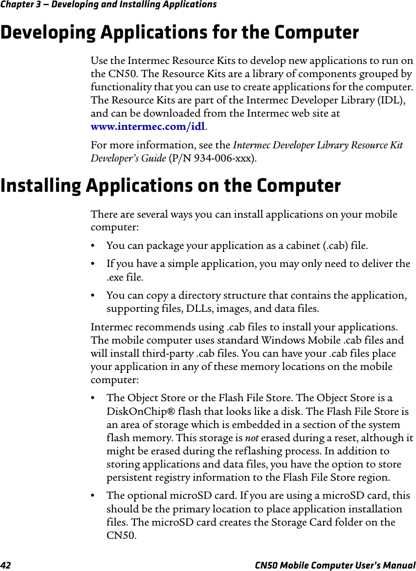 Chapter 3 — Developing and Installing Applications42 CN50 Mobile Computer User’s ManualDeveloping Applications for the ComputerUse the Intermec Resource Kits to develop new applications to run on the CN50. The Resource Kits are a library of components grouped by functionality that you can use to create applications for the computer. The Resource Kits are part of the Intermec Developer Library (IDL), and can be downloaded from the Intermec web site at www.intermec.com/idl.For more information, see the Intermec Developer Library Resource Kit Developer’s Guide (P/N 934-006-xxx).Installing Applications on the ComputerThere are several ways you can install applications on your mobile computer:•You can package your application as a cabinet (.cab) file.•If you have a simple application, you may only need to deliver the .exe file.•You can copy a directory structure that contains the application, supporting files, DLLs, images, and data files.Intermec recommends using .cab files to install your applications. The mobile computer uses standard Windows Mobile .cab files and will install third-party .cab files. You can have your .cab files place your application in any of these memory locations on the mobile computer: •The Object Store or the Flash File Store. The Object Store is a DiskOnChip® flash that looks like a disk. The Flash File Store is an area of storage which is embedded in a section of the system flash memory. This storage is not erased during a reset, although it might be erased during the reflashing process. In addition to storing applications and data files, you have the option to store persistent registry information to the Flash File Store region.•The optional microSD card. If you are using a microSD card, this should be the primary location to place application installation files. The microSD card creates the Storage Card folder on the CN50.