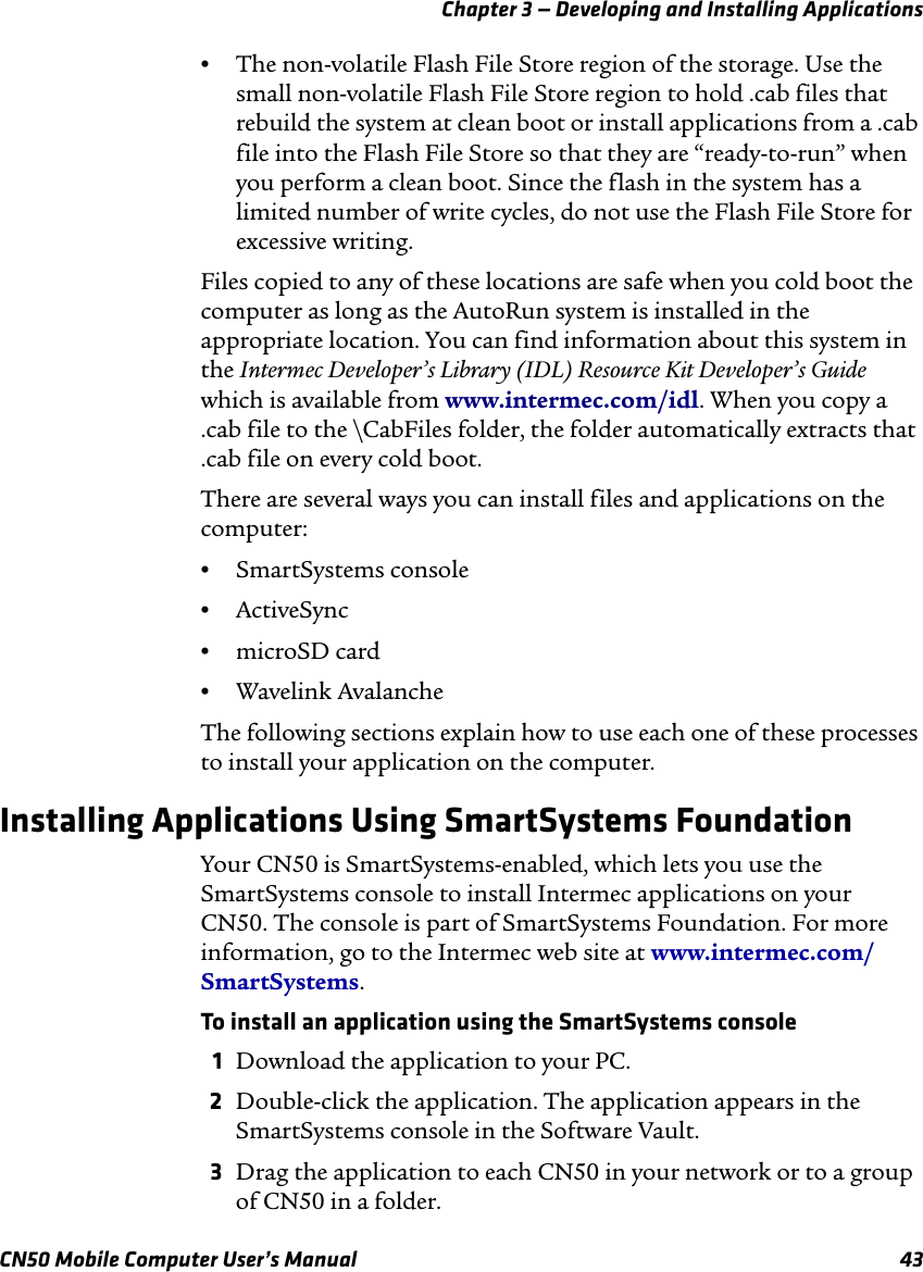 Chapter 3 — Developing and Installing ApplicationsCN50 Mobile Computer User’s Manual 43•The non-volatile Flash File Store region of the storage. Use the small non-volatile Flash File Store region to hold .cab files that rebuild the system at clean boot or install applications from a .cab file into the Flash File Store so that they are “ready-to-run” when you perform a clean boot. Since the flash in the system has a limited number of write cycles, do not use the Flash File Store for excessive writing.Files copied to any of these locations are safe when you cold boot the computer as long as the AutoRun system is installed in the appropriate location. You can find information about this system in the Intermec Developer’s Library (IDL) Resource Kit Developer’s Guide which is available from www.intermec.com/idl. When you copy a .cab file to the \CabFiles folder, the folder automatically extracts that .cab file on every cold boot.There are several ways you can install files and applications on the computer:•SmartSystems console•ActiveSync•microSD card•Wavelink AvalancheThe following sections explain how to use each one of these processes to install your application on the computer.Installing Applications Using SmartSystems FoundationYour CN50 is SmartSystems-enabled, which lets you use the SmartSystems console to install Intermec applications on your CN50. The console is part of SmartSystems Foundation. For more information, go to the Intermec web site at www.intermec.com/SmartSystems. To install an application using the SmartSystems console1Download the application to your PC.2Double-click the application. The application appears in the SmartSystems console in the Software Vault.3Drag the application to each CN50 in your network or to a group of CN50 in a folder.