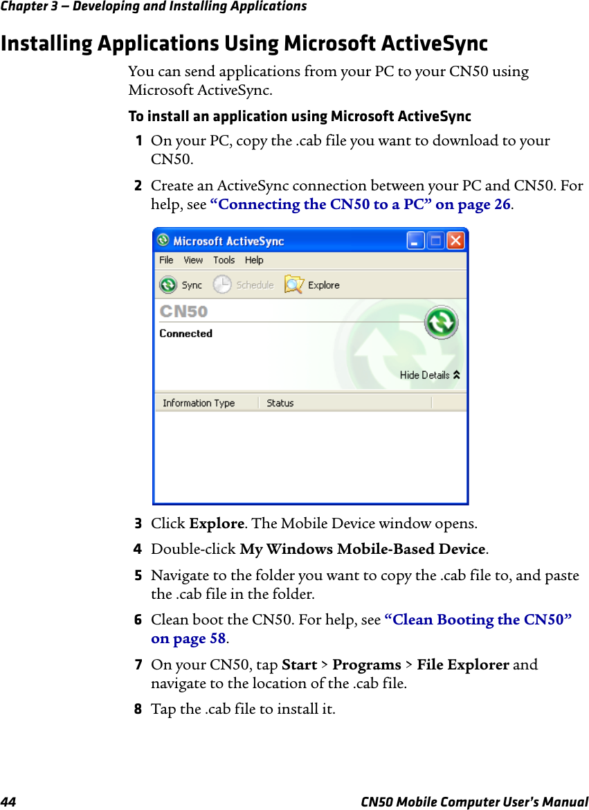 Chapter 3 — Developing and Installing Applications44 CN50 Mobile Computer User’s ManualInstalling Applications Using Microsoft ActiveSyncYou can send applications from your PC to your CN50 using Microsoft ActiveSync. To install an application using Microsoft ActiveSync1On your PC, copy the .cab file you want to download to your CN50.2Create an ActiveSync connection between your PC and CN50. For help, see “Connecting the CN50 to a PC” on page 26.3Click Explore. The Mobile Device window opens.4Double-click My Windows Mobile-Based Device.5Navigate to the folder you want to copy the .cab file to, and paste the .cab file in the folder.6Clean boot the CN50. For help, see “Clean Booting the CN50” on page 58.7On your CN50, tap Start &gt; Programs &gt; File Explorer and navigate to the location of the .cab file.8Tap the .cab file to install it.