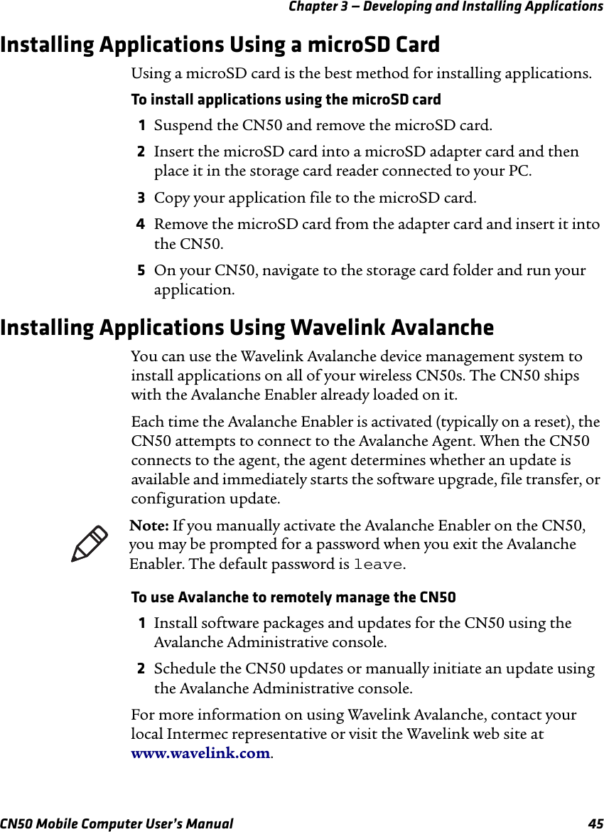 Chapter 3 — Developing and Installing ApplicationsCN50 Mobile Computer User’s Manual 45Installing Applications Using a microSD CardUsing a microSD card is the best method for installing applications.To install applications using the microSD card1Suspend the CN50 and remove the microSD card.2Insert the microSD card into a microSD adapter card and then place it in the storage card reader connected to your PC.3Copy your application file to the microSD card.4Remove the microSD card from the adapter card and insert it into the CN50.5On your CN50, navigate to the storage card folder and run your application.Installing Applications Using Wavelink AvalancheYou can use the Wavelink Avalanche device management system to install applications on all of your wireless CN50s. The CN50 ships with the Avalanche Enabler already loaded on it.Each time the Avalanche Enabler is activated (typically on a reset), the CN50 attempts to connect to the Avalanche Agent. When the CN50 connects to the agent, the agent determines whether an update is available and immediately starts the software upgrade, file transfer, or configuration update. To use Avalanche to remotely manage the CN501Install software packages and updates for the CN50 using the Avalanche Administrative console.2Schedule the CN50 updates or manually initiate an update using the Avalanche Administrative console.For more information on using Wavelink Avalanche, contact your local Intermec representative or visit the Wavelink web site at www.wavelink.com.Note: If you manually activate the Avalanche Enabler on the CN50, you may be prompted for a password when you exit the Avalanche Enabler. The default password is leave.