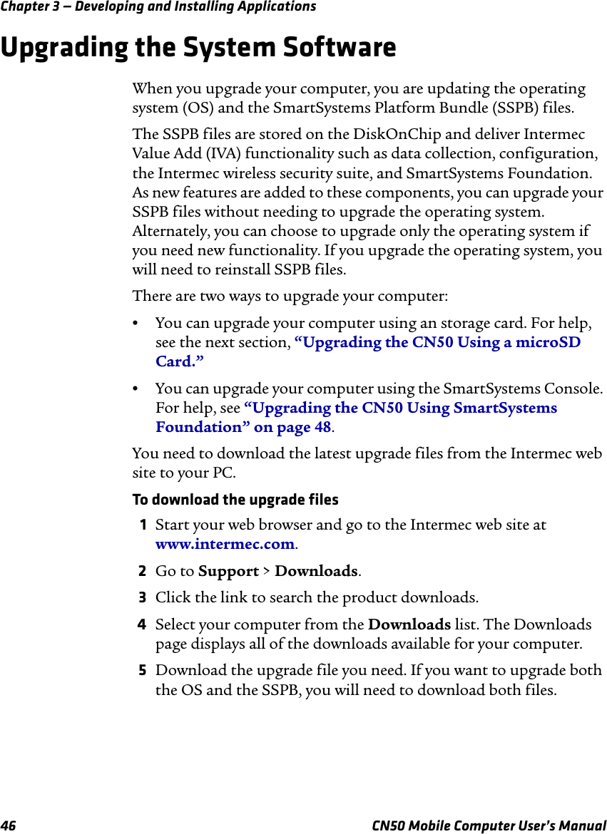 Chapter 3 — Developing and Installing Applications46 CN50 Mobile Computer User’s ManualUpgrading the System SoftwareWhen you upgrade your computer, you are updating the operating system (OS) and the SmartSystems Platform Bundle (SSPB) files.The SSPB files are stored on the DiskOnChip and deliver Intermec Value Add (IVA) functionality such as data collection, configuration, the Intermec wireless security suite, and SmartSystems Foundation. As new features are added to these components, you can upgrade your SSPB files without needing to upgrade the operating system. Alternately, you can choose to upgrade only the operating system if you need new functionality. If you upgrade the operating system, you will need to reinstall SSPB files.There are two ways to upgrade your computer:•You can upgrade your computer using an storage card. For help, see the next section, “Upgrading the CN50 Using a microSD Card.”•You can upgrade your computer using the SmartSystems Console. For help, see “Upgrading the CN50 Using SmartSystems Foundation” on page 48.You need to download the latest upgrade files from the Intermec web site to your PC.To download the upgrade files1Start your web browser and go to the Intermec web site at www.intermec.com.2Go to Support &gt; Downloads.3Click the link to search the product downloads.4Select your computer from the Downloads list. The Downloads page displays all of the downloads available for your computer.5Download the upgrade file you need. If you want to upgrade both the OS and the SSPB, you will need to download both files.