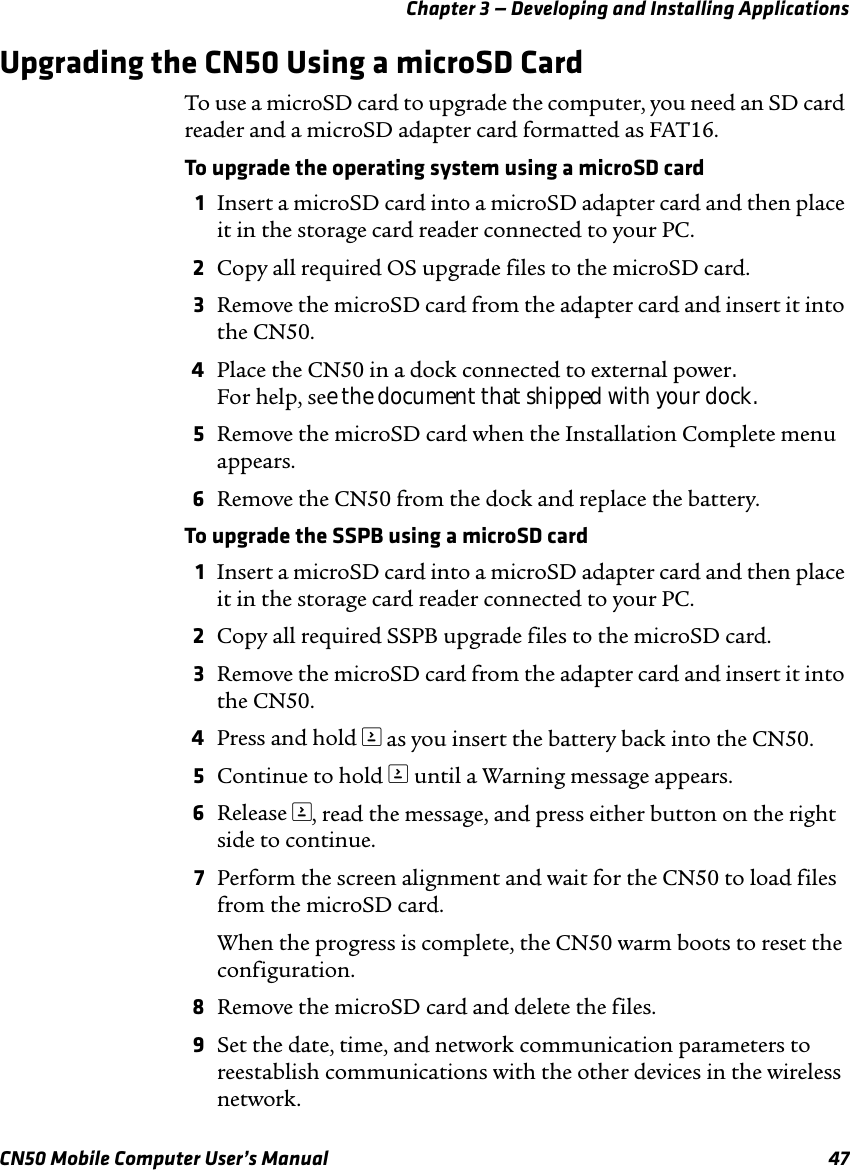 Chapter 3 — Developing and Installing ApplicationsCN50 Mobile Computer User’s Manual 47Upgrading the CN50 Using a microSD CardTo use a microSD card to upgrade the computer, you need an SD card reader and a microSD adapter card formatted as FAT16.To upgrade the operating system using a microSD card1Insert a microSD card into a microSD adapter card and then place it in the storage card reader connected to your PC.2Copy all required OS upgrade files to the microSD card.3Remove the microSD card from the adapter card and insert it into the CN50.4Place the CN50 in a dock connected to external power. For help, see the document that shipped with your dock.5Remove the microSD card when the Installation Complete menu appears.6Remove the CN50 from the dock and replace the battery.To upgrade the SSPB using a microSD card1Insert a microSD card into a microSD adapter card and then place it in the storage card reader connected to your PC.2Copy all required SSPB upgrade files to the microSD card.3Remove the microSD card from the adapter card and insert it into the CN50.4Press and hold ) as you insert the battery back into the CN50.5Continue to hold ) until a Warning message appears.6Release ), read the message, and press either button on the right side to continue.7Perform the screen alignment and wait for the CN50 to load files from the microSD card. When the progress is complete, the CN50 warm boots to reset the configuration.8Remove the microSD card and delete the files.9Set the date, time, and network communication parameters to reestablish communications with the other devices in the wireless network.