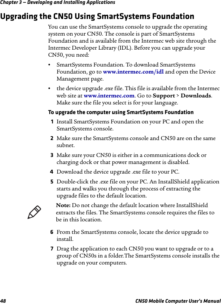 Chapter 3 — Developing and Installing Applications48 CN50 Mobile Computer User’s ManualUpgrading the CN50 Using SmartSystems FoundationYou can use the SmartSystems console to upgrade the operating system on your CN50. The console is part of SmartSystems Foundation and is available from the Intermec web site through the Intermec Developer Library (IDL). Before you can upgrade your CN50, you need:•SmartSystems Foundation. To download SmartSystems Foundation, go to www.intermec.com/idl and open the Device Management page.•the device upgrade .exe file. This file is available from the Intermec web site at www.intermec.com. Go to Support &gt; Downloads. Make sure the file you select is for your language.To upgrade the computer using SmartSystems Foundation1Install SmartSystems Foundation on your PC and open the SmartSystems console.2Make sure the SmartSystems console and CN50 are on the same subnet.3Make sure your CN50 is either in a communications dock or charging dock or that power management is disabled.4Download the device upgrade .exe file to your PC.5Double-click the .exe file on your PC. An InstallShield application starts and walks you through the process of extracting the upgrade files to the default location.6From the SmartSystems console, locate the device upgrade to install.7Drag the application to each CN50 you want to upgrade or to a group of CN50s in a folder.The SmartSystems console installs the upgrade on your computers.Note: Do not change the default location where InstallShield extracts the files. The SmartSystems console requires the files to be in this location.