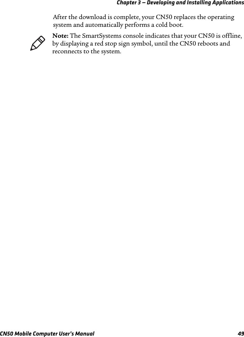 Chapter 3 — Developing and Installing ApplicationsCN50 Mobile Computer User’s Manual 49After the download is complete, your CN50 replaces the operating system and automatically performs a cold boot.Note: The SmartSystems console indicates that your CN50 is offline, by displaying a red stop sign symbol, until the CN50 reboots and reconnects to the system.