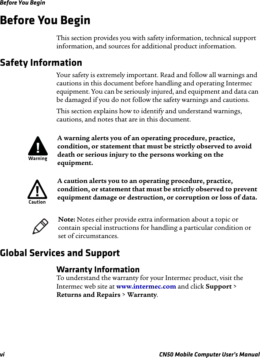 Before You Beginvi CN50 Mobile Computer User’s ManualBefore You BeginThis section provides you with safety information, technical support information, and sources for additional product information.Safety Information Your safety is extremely important. Read and follow all warnings and cautions in this document before handling and operating Intermec equipment. You can be seriously injured, and equipment and data can be damaged if you do not follow the safety warnings and cautions.This section explains how to identify and understand warnings, cautions, and notes that are in this document.   Global Services and SupportWarranty InformationTo understand the warranty for your Intermec product, visit the Intermec web site at www.intermec.com and click Support &gt; Returns and Repairs &gt; Warranty.A warning alerts you of an operating procedure, practice, condition, or statement that must be strictly observed to avoid death or serious injury to the persons working on the equipment.A caution alerts you to an operating procedure, practice, condition, or statement that must be strictly observed to prevent equipment damage or destruction, or corruption or loss of data.Note: Notes either provide extra information about a topic or contain special instructions for handling a particular condition or set of circumstances.