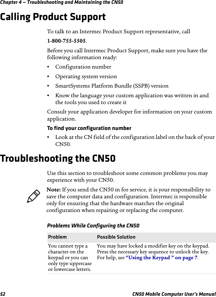 Chapter 4 — Troubleshooting and Maintaining the CN5052 CN50 Mobile Computer User’s ManualCalling Product SupportTo talk to an Intermec Product Support representative, call1-800-755-5505.Before you call Intermec Product Support, make sure you have the following information ready:•Configuration number•Operating system version•SmartSystems Platform Bundle (SSPB) version•Know the language your custom application was written in and the tools you used to create itConsult your application developer for information on your custom application.To find your configuration number•Look at the CN field of the configuration label on the back of your CN50.Troubleshooting the CN50Use this section to troubleshoot some common problems you may experience with your CN50. Note: If you send the CN50 in for service, it is your responsibility to save the computer data and configuration. Intermec is responsible only for ensuring that the hardware matches the original configuration when repairing or replacing the computer.Problems While Configuring the CN50Problem Possible SolutionYou cannot type a character on the keypad or you can only type uppercase or lowercase letters.You may have locked a modifier key on the keypad. Press the necessary key sequence to unlock the key. For help, see “Using the Keypad ” on page 7.