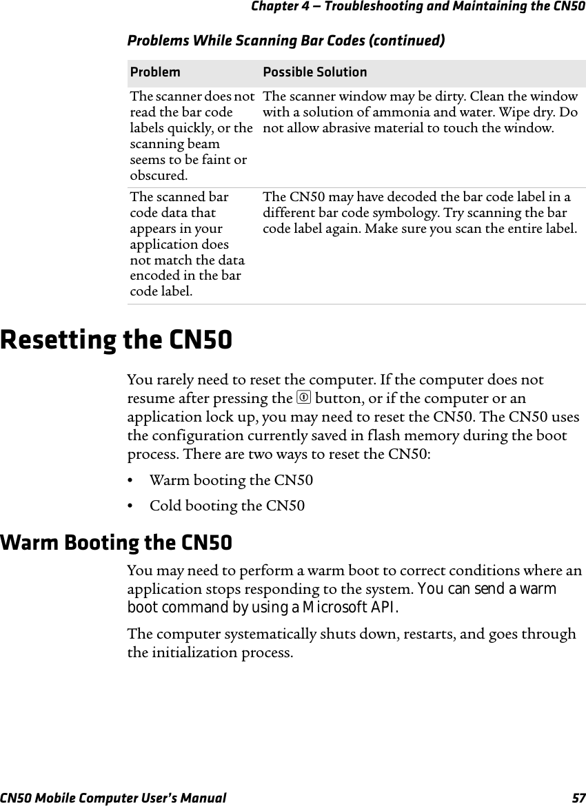 Chapter 4 — Troubleshooting and Maintaining the CN50CN50 Mobile Computer User’s Manual 57Resetting the CN50You rarely need to reset the computer. If the computer does not resume after pressing the £ button, or if the computer or an application lock up, you may need to reset the CN50. The CN50 uses the configuration currently saved in flash memory during the boot process. There are two ways to reset the CN50:•Warm booting the CN50•Cold booting the CN50Warm Booting the CN50You may need to perform a warm boot to correct conditions where an application stops responding to the system. You can send a warm boot command by using a Microsoft API.The computer systematically shuts down, restarts, and goes through the initialization process.The scanner does not read the bar code labels quickly, or the scanning beam seems to be faint or obscured.The scanner window may be dirty. Clean the window with a solution of ammonia and water. Wipe dry. Do not allow abrasive material to touch the window.The scanned bar code data that appears in your application does not match the data encoded in the bar code label.The CN50 may have decoded the bar code label in a different bar code symbology. Try scanning the bar code label again. Make sure you scan the entire label.Problems While Scanning Bar Codes (continued)Problem Possible Solution