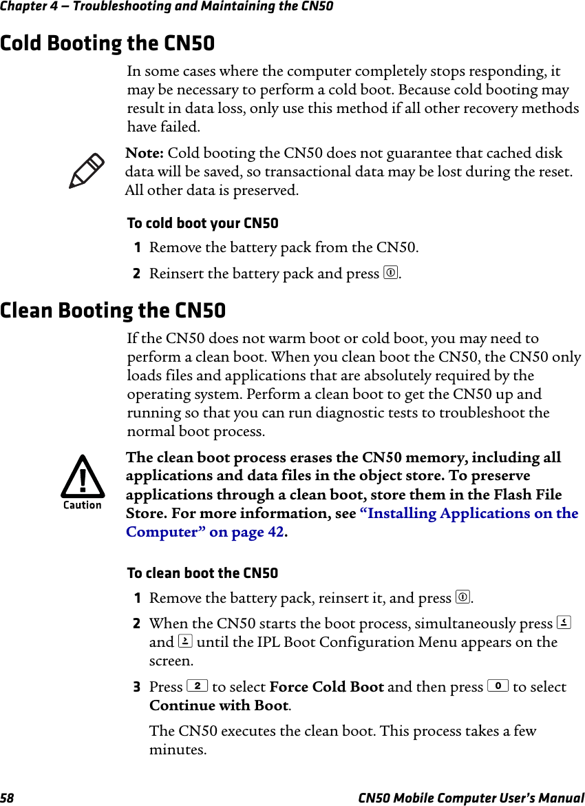 Chapter 4 — Troubleshooting and Maintaining the CN5058 CN50 Mobile Computer User’s ManualCold Booting the CN50In some cases where the computer completely stops responding, it may be necessary to perform a cold boot. Because cold booting may result in data loss, only use this method if all other recovery methods have failed.To cold boot your CN501Remove the battery pack from the CN50.2Reinsert the battery pack and press £.Clean Booting the CN50If the CN50 does not warm boot or cold boot, you may need to perform a clean boot. When you clean boot the CN50, the CN50 only loads files and applications that are absolutely required by the operating system. Perform a clean boot to get the CN50 up and running so that you can run diagnostic tests to troubleshoot the normal boot process.To clean boot the CN501Remove the battery pack, reinsert it, and press £.2When the CN50 starts the boot process, simultaneously press &lt; and &gt; until the IPL Boot Configuration Menu appears on the screen.3Press 2 to select Force Cold Boot and then press 0 to select Continue with Boot. The CN50 executes the clean boot. This process takes a few minutes.Note: Cold booting the CN50 does not guarantee that cached disk data will be saved, so transactional data may be lost during the reset. All other data is preserved.The clean boot process erases the CN50 memory, including all applications and data files in the object store. To preserve applications through a clean boot, store them in the Flash File Store. For more information, see “Installing Applications on the Computer” on page 42.