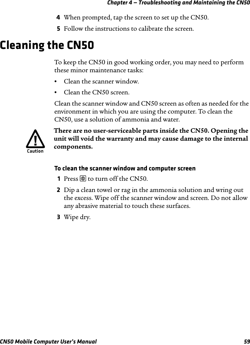 Chapter 4 — Troubleshooting and Maintaining the CN50CN50 Mobile Computer User’s Manual 594When prompted, tap the screen to set up the CN50.5Follow the instructions to calibrate the screen.Cleaning the CN50To keep the CN50 in good working order, you may need to perform these minor maintenance tasks:•Clean the scanner window.•Clean the CN50 screen.Clean the scanner window and CN50 screen as often as needed for the environment in which you are using the computer. To clean the CN50, use a solution of ammonia and water. To clean the scanner window and computer screen1Press £ to turn off the CN50.2Dip a clean towel or rag in the ammonia solution and wring out the excess. Wipe off the scanner window and screen. Do not allow any abrasive material to touch these surfaces.3Wipe dry.There are no user-serviceable parts inside the CN50. Opening the unit will void the warranty and may cause damage to the internal components.