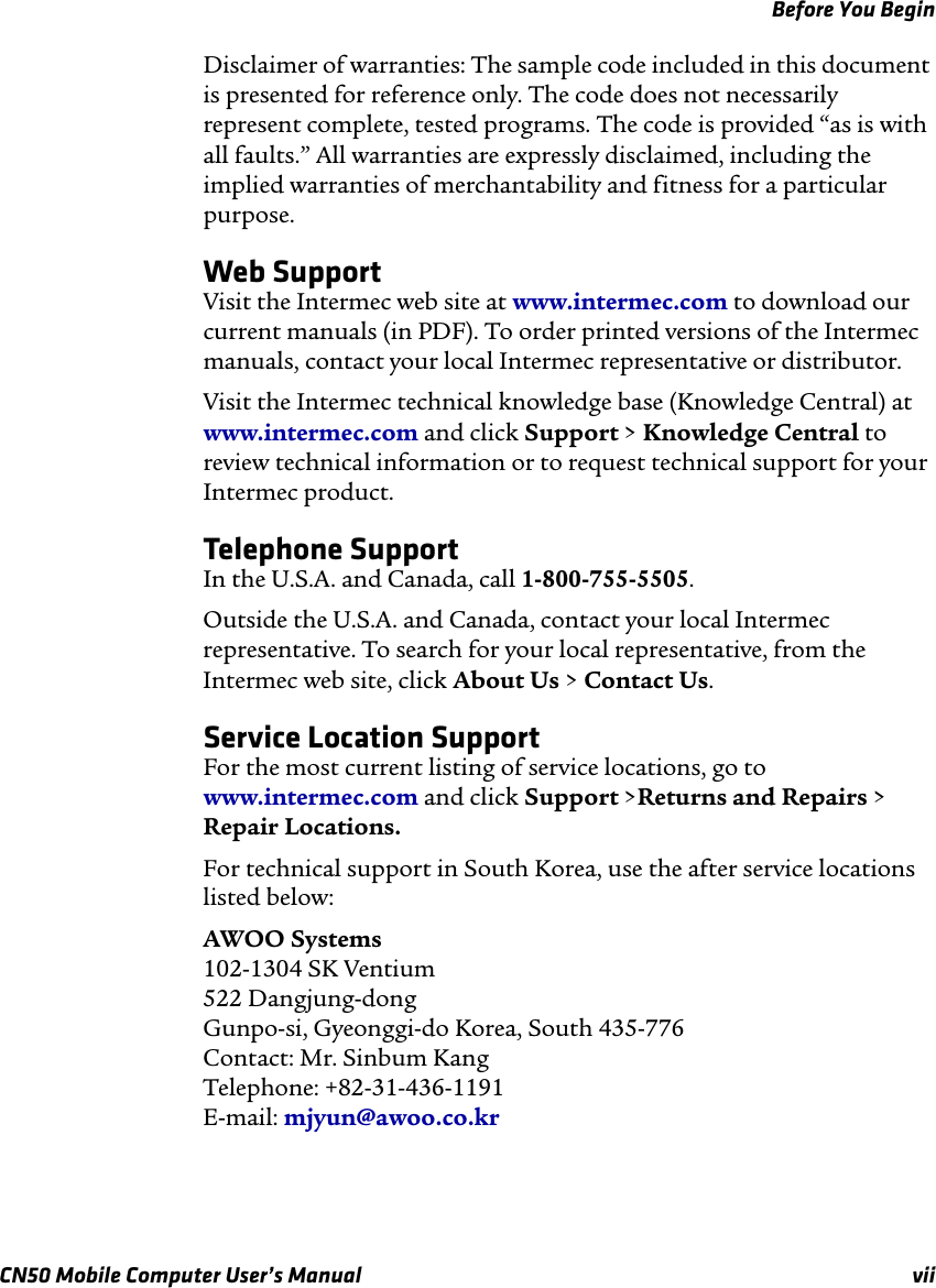 Before You BeginCN50 Mobile Computer User’s Manual viiDisclaimer of warranties: The sample code included in this document is presented for reference only. The code does not necessarily represent complete, tested programs. The code is provided “as is with all faults.” All warranties are expressly disclaimed, including the implied warranties of merchantability and fitness for a particular purpose.Web SupportVisit the Intermec web site at www.intermec.com to download our current manuals (in PDF). To order printed versions of the Intermec manuals, contact your local Intermec representative or distributor.Visit the Intermec technical knowledge base (Knowledge Central) at www.intermec.com and click Support &gt; Knowledge Central to review technical information or to request technical support for your Intermec product.Telephone SupportIn the U.S.A. and Canada, call 1-800-755-5505. Outside the U.S.A. and Canada, contact your local Intermec representative. To search for your local representative, from the Intermec web site, click About Us &gt; Contact Us.Service Location SupportFor the most current listing of service locations, go to www.intermec.com and click Support &gt;Returns and Repairs &gt; Repair Locations.For technical support in South Korea, use the after service locations listed below:AWOO Systems102-1304 SK Ventium522 Dangjung-dongGunpo-si, Gyeonggi-do Korea, South 435-776Contact: Mr. Sinbum KangTelephone: +82-31-436-1191E-mail: mjyun@awoo.co.kr