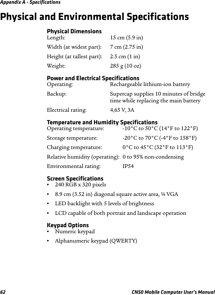 Appendix A - Specifications62 CN50 Mobile Computer User’s ManualPhysical and Environmental SpecificationsPhysical DimensionsLength: 15 cm (5.9 in)Width (at widest part): 7 cm (2.75 in)Height (at tallest part): 2.5 cm (1 in)Weight: 285 g (10 oz)Power and Electrical SpecificationsOperating: Rechargeable lithium-ion batteryBackup: Supercap supplies 10 minutes of bridgetime while replacing the main batteryElectrical rating:  4,65 V, 3ATemperature and Humidity SpecificationsOperating temperature:  -10°C to 50°C (14°F to 122°F)Storage temperature:  -20°C to 70°C (-4°F to 158°F)Charging temperature:  0°C to 45°C (32°F to 113°F)Relative humidity (operating):  0 to 95% non-condensingEnvironmental rating: IP54Screen Specifications•240 RGB x 320 pixels•8.9 cm (3.52 in) diagonal square active area, ¼ VGA•LED backlight with 5 levels of brightness•LCD capable of both portrait and landscape operationKeypad Options•Numeric keypad•Alphanumeric keypad (QWERTY)