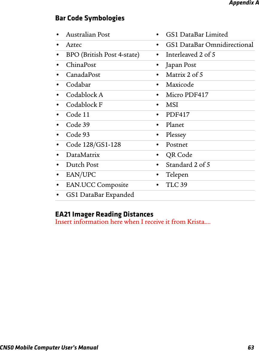 Appendix ACN50 Mobile Computer User’s Manual 63Bar Code SymbologiesEA21 Imager Reading DistancesInsert information here when I receive it from Krista....•Australian Post •GS1 DataBar Limited•Aztec •GS1 DataBar Omnidirectional•BPO (British Post 4-state) •Interleaved 2 of 5•ChinaPost •Japan Post•CanadaPost •Matrix 2 of 5•Codabar •Maxicode•Codablock A •Micro PDF417•Codablock F •MSI•Code 11 •PDF417•Code 39 •Planet•Code 93 •Plessey•Code 128/GS1-128 •Postnet•DataMatrix •QR Code•Dutch Post •Standard 2 of 5•EAN/UPC •Telepen•EAN.UCC Composite •TLC 39•GS1 DataBar Expanded